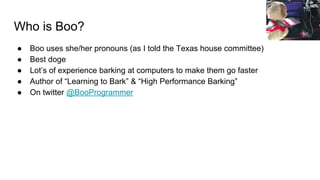 Who is Boo?
● Boo uses she/her pronouns (as I told the Texas house committee)
● Best doge
● Lot’s of experience barking at computers to make them go faster
● Author of “Learning to Bark” & “High Performance Barking”
● On twitter @BooProgrammer
 