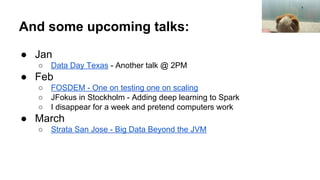 And some upcoming talks:
● Jan
○ Data Day Texas - Another talk @ 2PM
● Feb
○ FOSDEM - One on testing one on scaling
○ JFokus in Stockholm - Adding deep learning to Spark
○ I disappear for a week and pretend computers work
● March
○ Strata San Jose - Big Data Beyond the JVM
 
