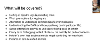 What will be covered?
● Getting at Spark’s logs & persisting them
● What your options for logging are
● Attempting to understand common Spark error messages
● Understanding the DAG (and how pipelining can impact your life)
● Subtle attempts to get you to use spark-testing-base or similar
● Fancy Java Debugging tools & clusters - not entirely the path of sadness
● Holden’s even less subtle attempts to get you to buy her new book
● Pictures of cats & stuffed animals
 