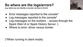 So where are the logs/errors?
(e.g. before we can identify a monster we have to find it)
● Error messages reported to the console*
● Log messages reported to the console*
● Log messages on the workers - access through the
Spark Web UI or Spark History Server :)
● Where to error: driver versus worker
(*When running in client mode)
PROAndrey
 