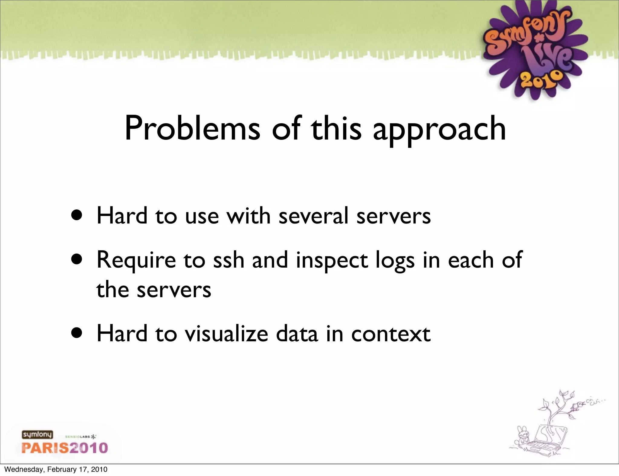Problems of this approach

                 • Hard to use with several servers
                 • Require to ssh and inspect logs in each of
                        the servers
                 • Hard to visualize data in context

Wednesday, February 17, 2010
 