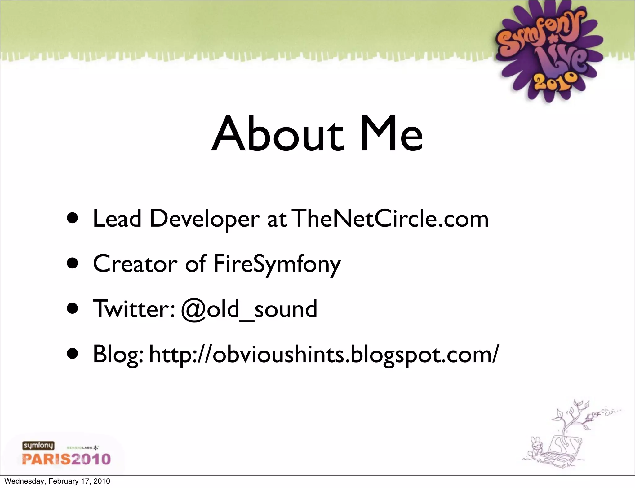About Me
               • Lead Developer at TheNetCircle.com
               • Creator of FireSymfony
               • Twitter: @old_sound
               • Blog: http://obvioushints.blogspot.com/

Wednesday, February 17, 2010
 