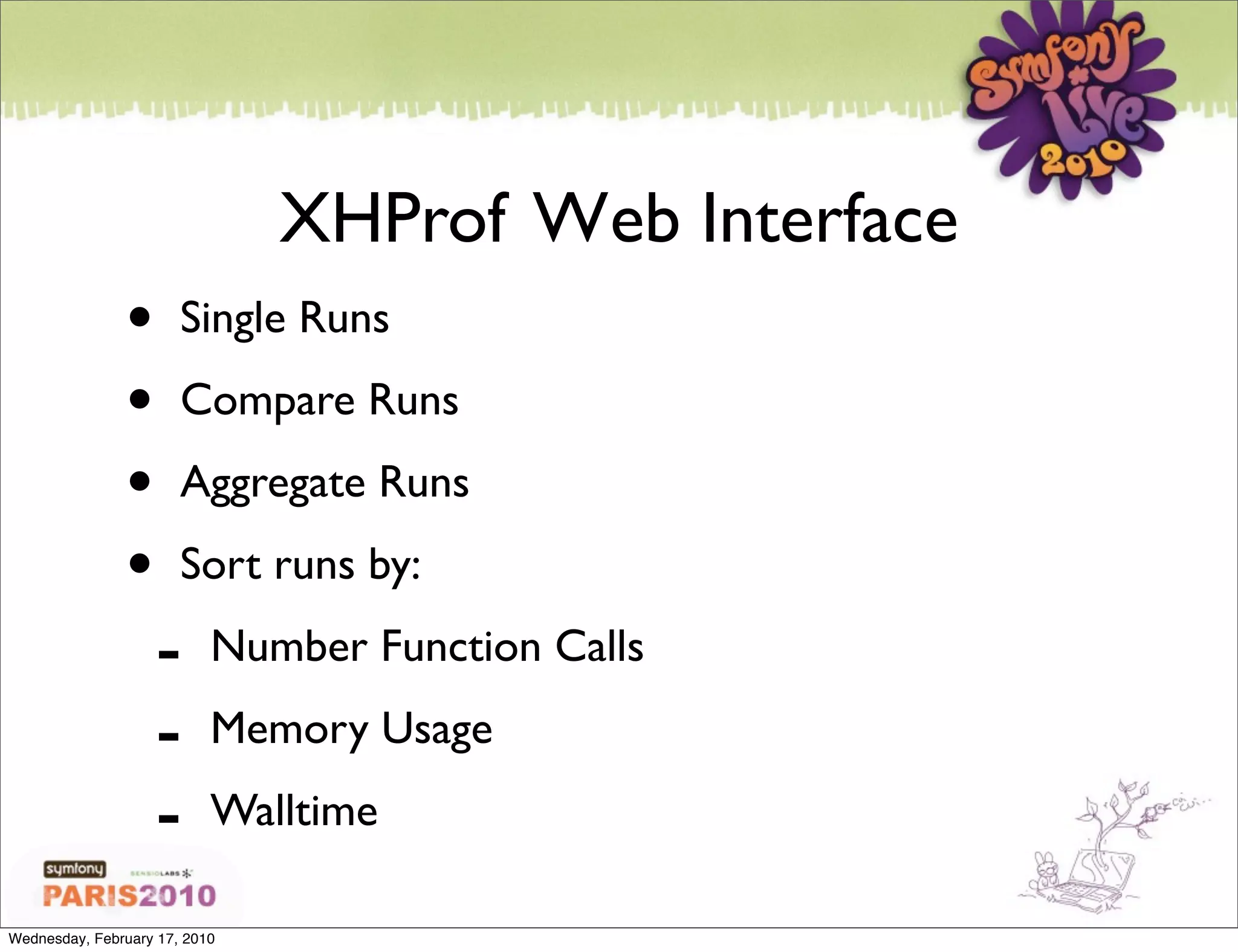 XHProf Web Interface
               •       Single Runs

               •       Compare Runs

               •       Aggregate Runs

               •       Sort runs by:

                   -       Number Function Calls

                   -       Memory Usage

                   -       Walltime

Wednesday, February 17, 2010
 