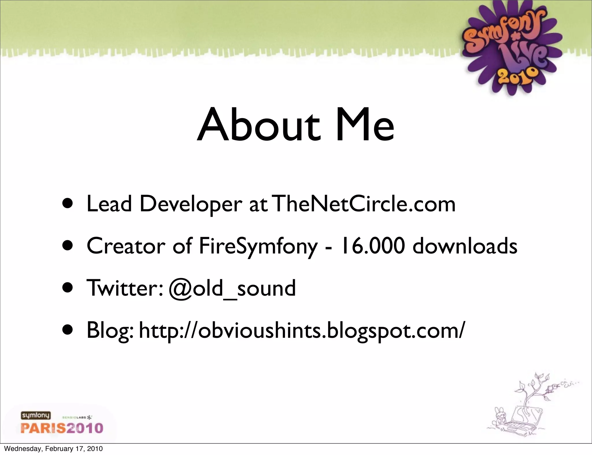 About Me
               • Lead Developer at TheNetCircle.com
               • Creator of FireSymfony - 16.000 downloads
               • Twitter: @old_sound
               • Blog: http://obvioushints.blogspot.com/

Wednesday, February 17, 2010
 