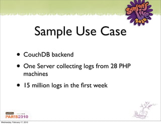 Sample Use Case
               • CouchDB backend
               • One Server collecting logs from 28 PHP
                       machines
               • 15 million logs in the ﬁrst week


Wednesday, February 17, 2010
 