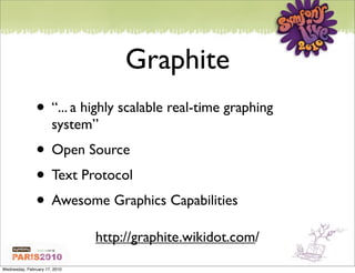 Graphite
               • “... a highly scalable real-time graphing
                       system”
               • Open Source
               • Text Protocol
               • Awesome Graphics Capabilities
                               http://graphite.wikidot.com/

Wednesday, February 17, 2010
 