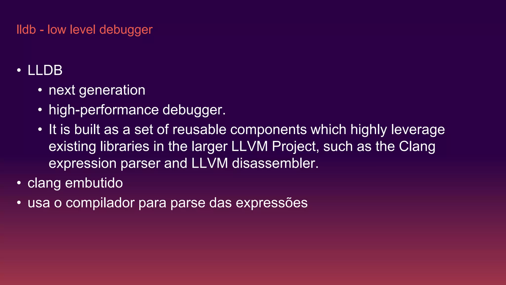 lldb - low level debugger
• LLDB
• next generation
• high-performance debugger.
• It is built as a set of reusable components which highly leverage
existing libraries in the larger LLVM Project, such as the Clang
expression parser and LLVM disassembler.
• clang embutido
• usa o compilador para parse das expressões
 