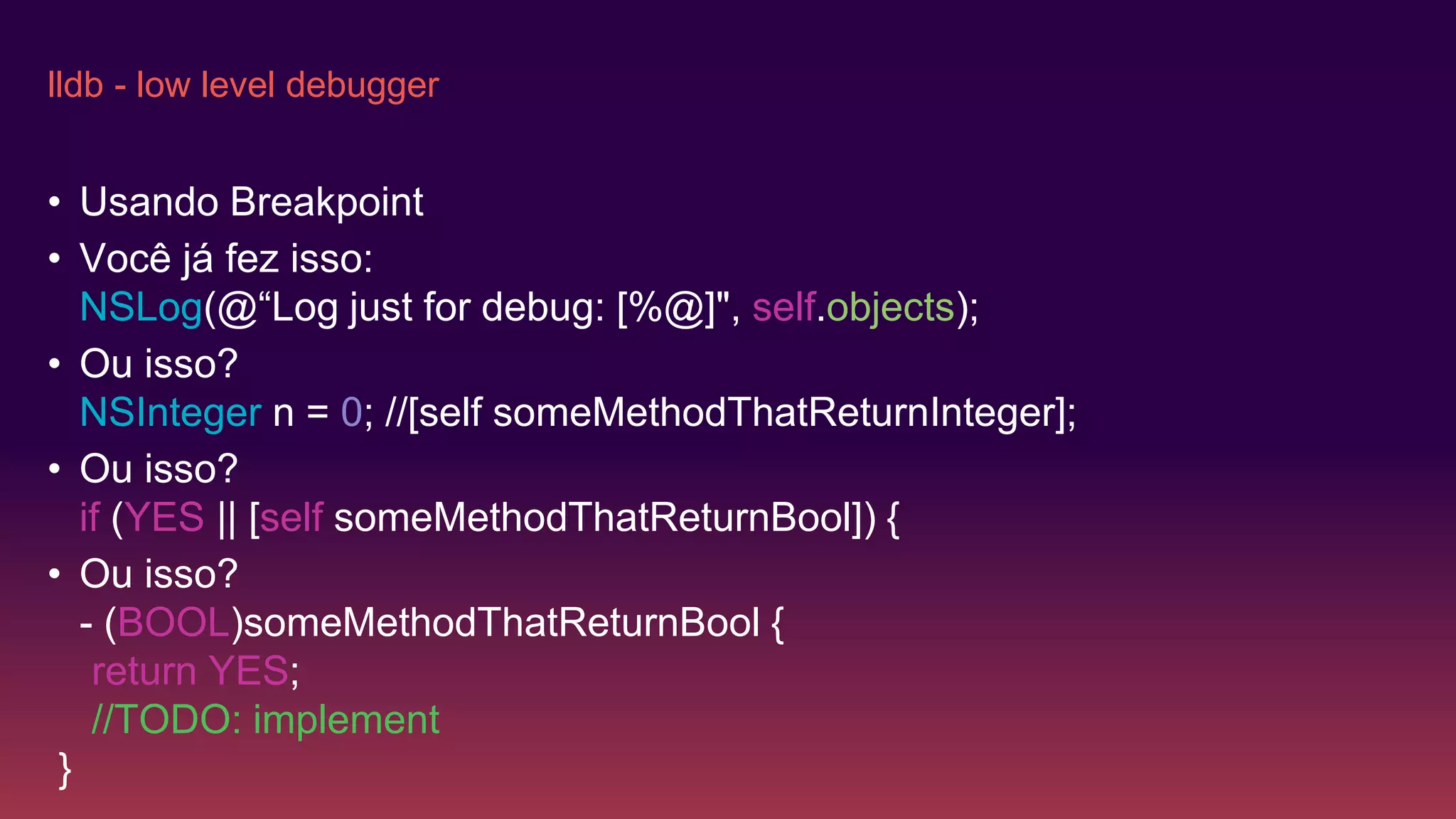lldb - low level debugger
• Usando Breakpoint
• Você já fez isso:
NSLog(@“Log just for debug: [%@]", self.objects);
• Ou isso?
NSInteger n = 0; //[self someMethodThatReturnInteger];
• Ou isso?
if (YES || [self someMethodThatReturnBool]) {
• Ou isso?
- (BOOL)someMethodThatReturnBool {
return YES;
//TODO: implement
}
 