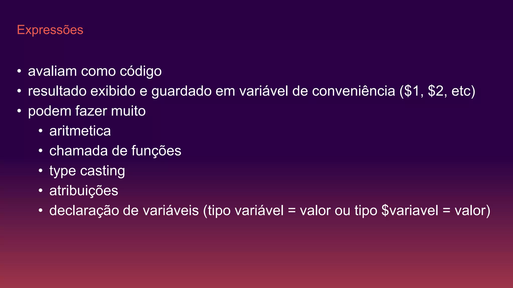 Expressões
• avaliam como código
• resultado exibido e guardado em variável de conveniência ($1, $2, etc)
• podem fazer muito
• aritmetica
• chamada de funções
• type casting
• atribuições
• declaração de variáveis (tipo variável = valor ou tipo $variavel = valor)
 