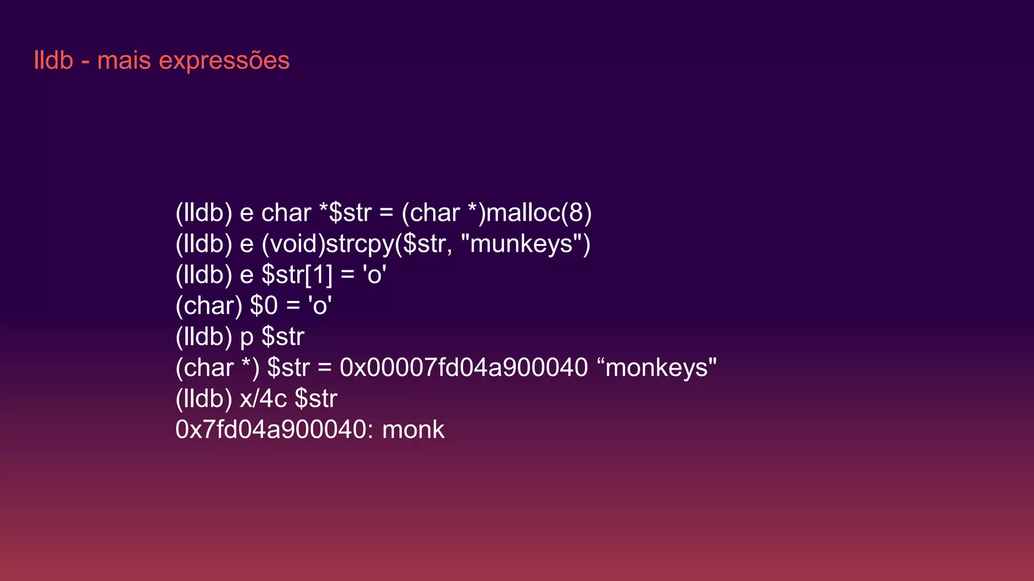 lldb - mais expressões
(lldb) e char *$str = (char *)malloc(8)
(lldb) e (void)strcpy($str, "munkeys")
(lldb) e $str[1] = 'o'
(char) $0 = 'o'
(lldb) p $str
(char *) $str = 0x00007fd04a900040 “monkeys"
(lldb) x/4c $str
0x7fd04a900040: monk
 