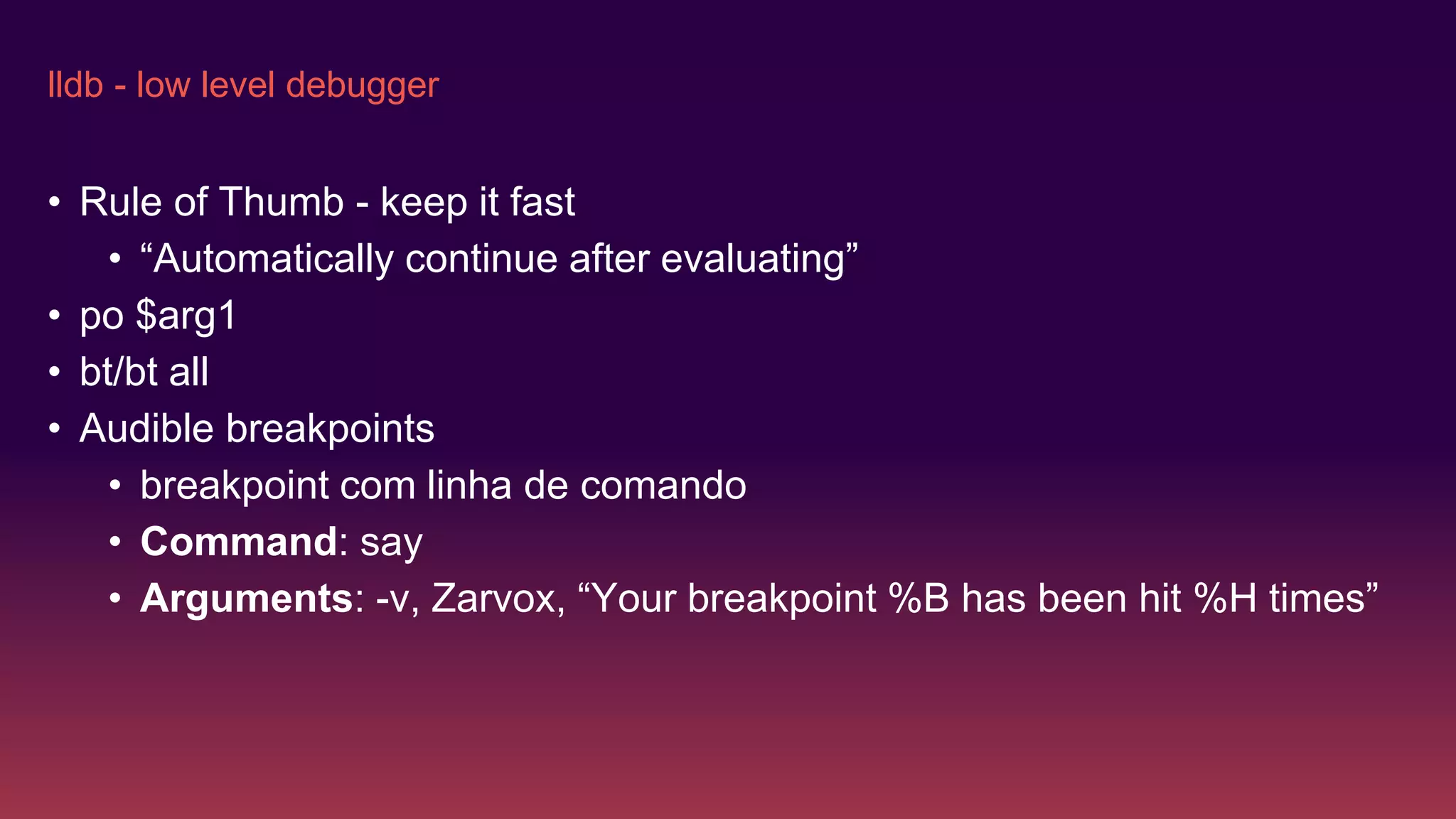lldb - low level debugger
• Rule of Thumb - keep it fast
• “Automatically continue after evaluating”
• po $arg1
• bt/bt all
• Audible breakpoints
• breakpoint com linha de comando
• Command: say
• Arguments: -v, Zarvox, “Your breakpoint %B has been hit %H times”
 