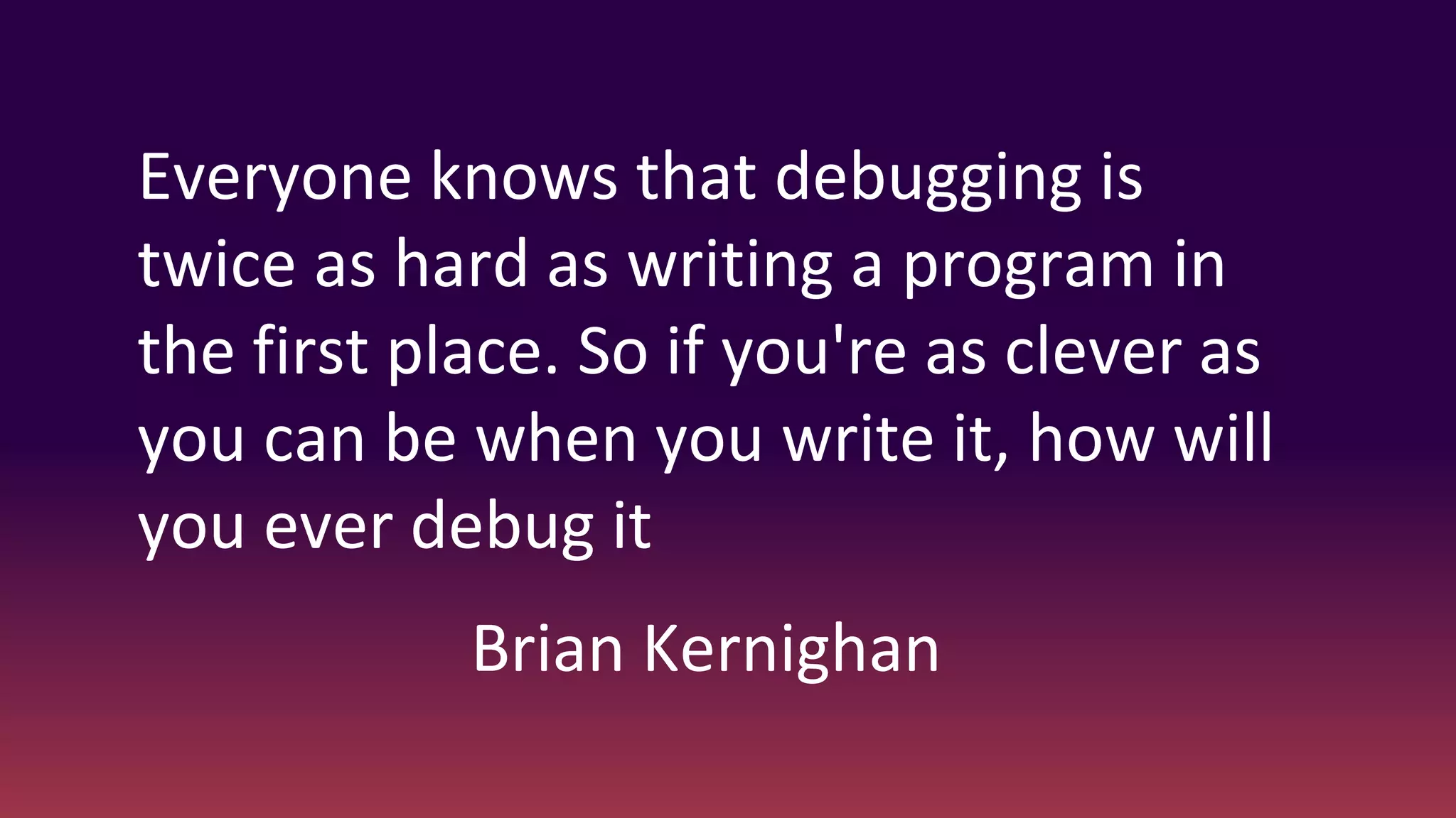 Everyone knows that debugging is
twice as hard as writing a program in
the first place. So if you're as clever as
you can be when you write it, how will
you ever debug it
Brian Kernighan
 