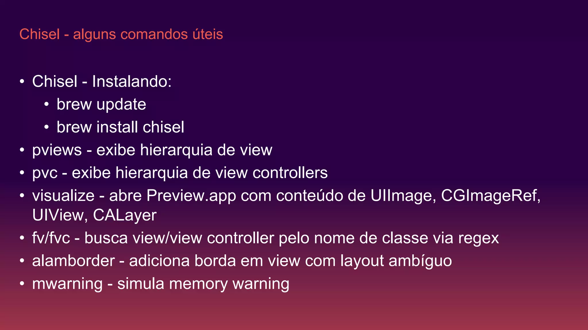 Chisel - alguns comandos úteis
• Chisel - Instalando:
• brew update
• brew install chisel
• pviews - exibe hierarquia de view
• pvc - exibe hierarquia de view controllers
• visualize - abre Preview.app com conteúdo de UIImage, CGImageRef,
UIView, CALayer
• fv/fvc - busca view/view controller pelo nome de classe via regex
• alamborder - adiciona borda em view com layout ambíguo
• mwarning - simula memory warning
 