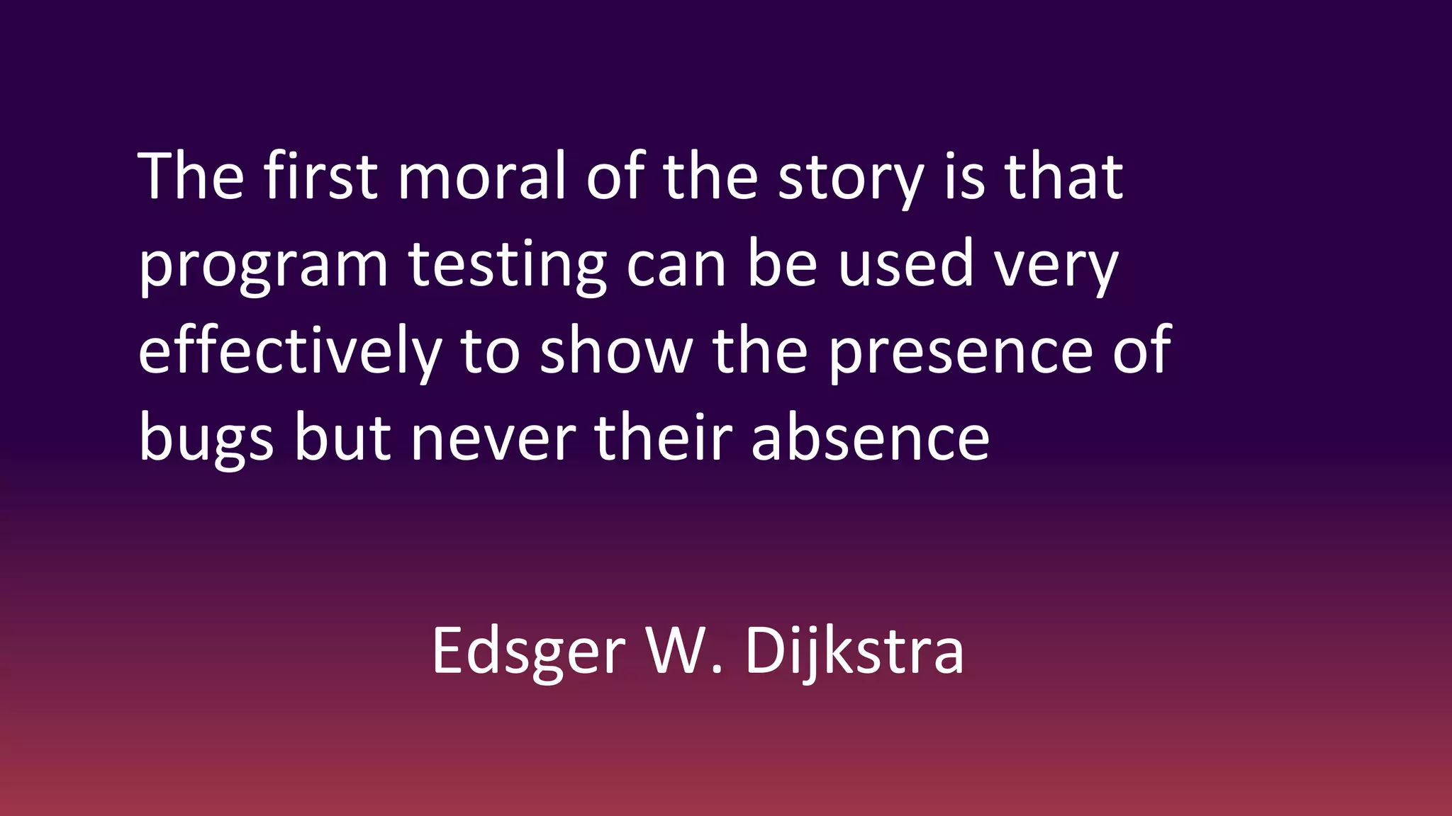 The first moral of the story is that
program testing can be used very
effectively to show the presence of
bugs but never their absence
Edsger W. Dijkstra
 