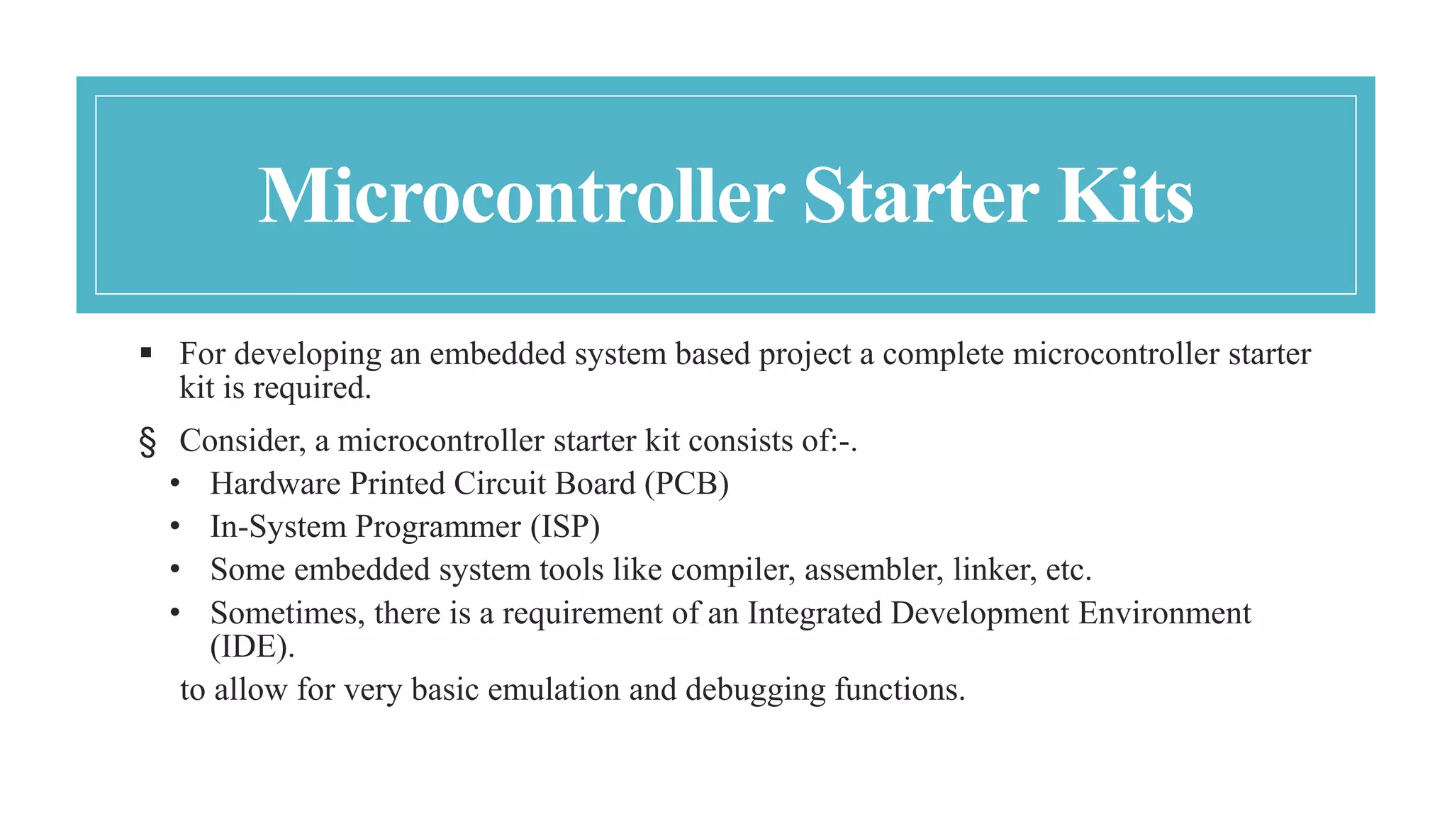 Microcontroller Starter Kits
 For developing an embedded system based project a complete microcontroller starter
kit is required.
§ Consider, a microcontroller starter kit consists of:-.
• Hardware Printed Circuit Board (PCB)
• In-System Programmer (ISP)
• Some embedded system tools like compiler, assembler, linker, etc.
• Sometimes, there is a requirement of an Integrated Development Environment
(IDE).
to allow for very basic emulation and debugging functions.
 