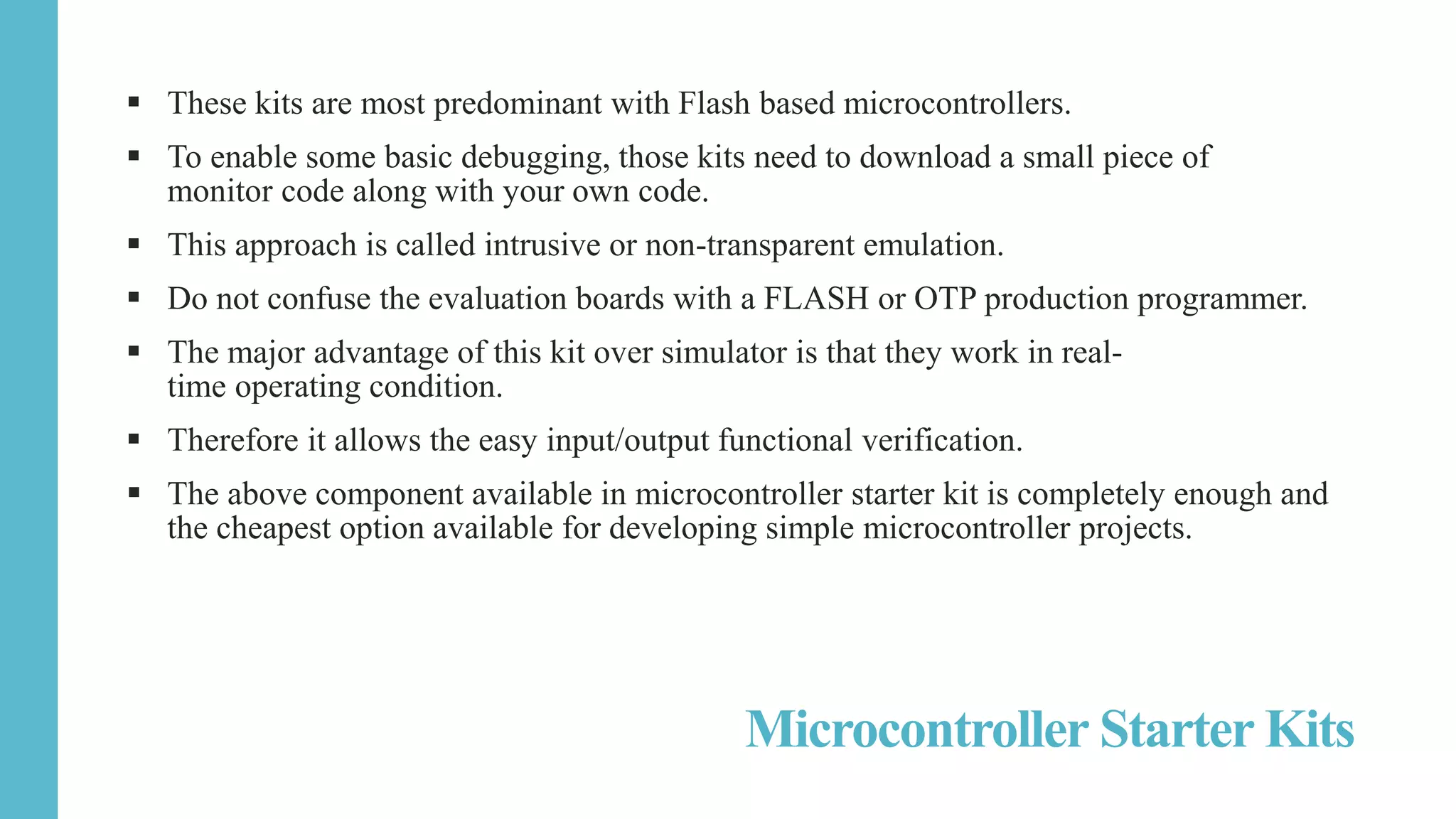  These kits are most predominant with Flash based microcontrollers.
 To enable some basic debugging, those kits need to download a small piece of
monitor code along with your own code.
 This approach is called intrusive or non-transparent emulation.
 Do not confuse the evaluation boards with a FLASH or OTP production programmer.
 The major advantage of this kit over simulator is that they work in real-
time operating condition.
 Therefore it allows the easy input/output functional verification.
 The above component available in microcontroller starter kit is completely enough and
the cheapest option available for developing simple microcontroller projects.
Microcontroller Starter Kits
 