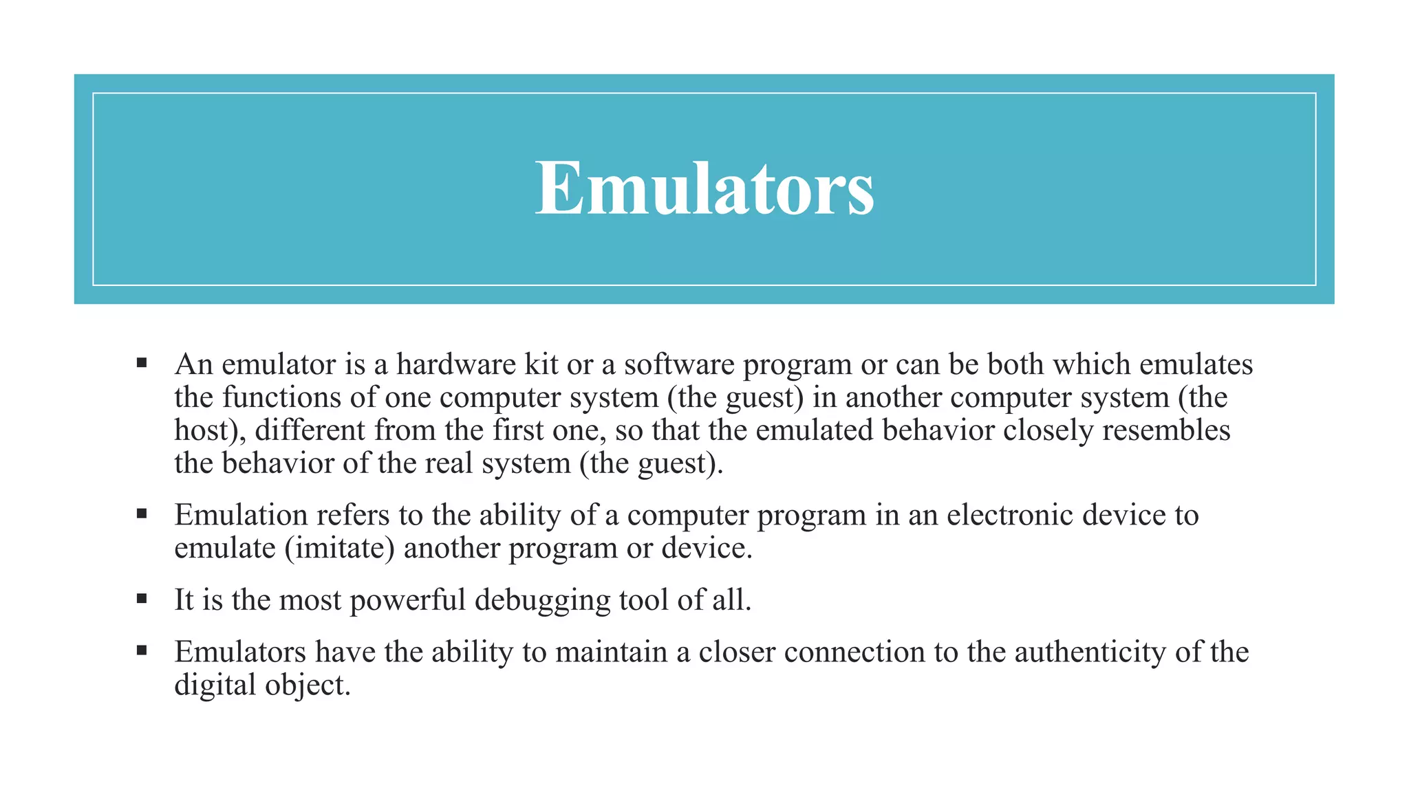 Emulators
 An emulator is a hardware kit or a software program or can be both which emulates
the functions of one computer system (the guest) in another computer system (the
host), different from the first one, so that the emulated behavior closely resembles
the behavior of the real system (the guest).
 Emulation refers to the ability of a computer program in an electronic device to
emulate (imitate) another program or device.
 It is the most powerful debugging tool of all.
 Emulators have the ability to maintain a closer connection to the authenticity of the
digital object.
 