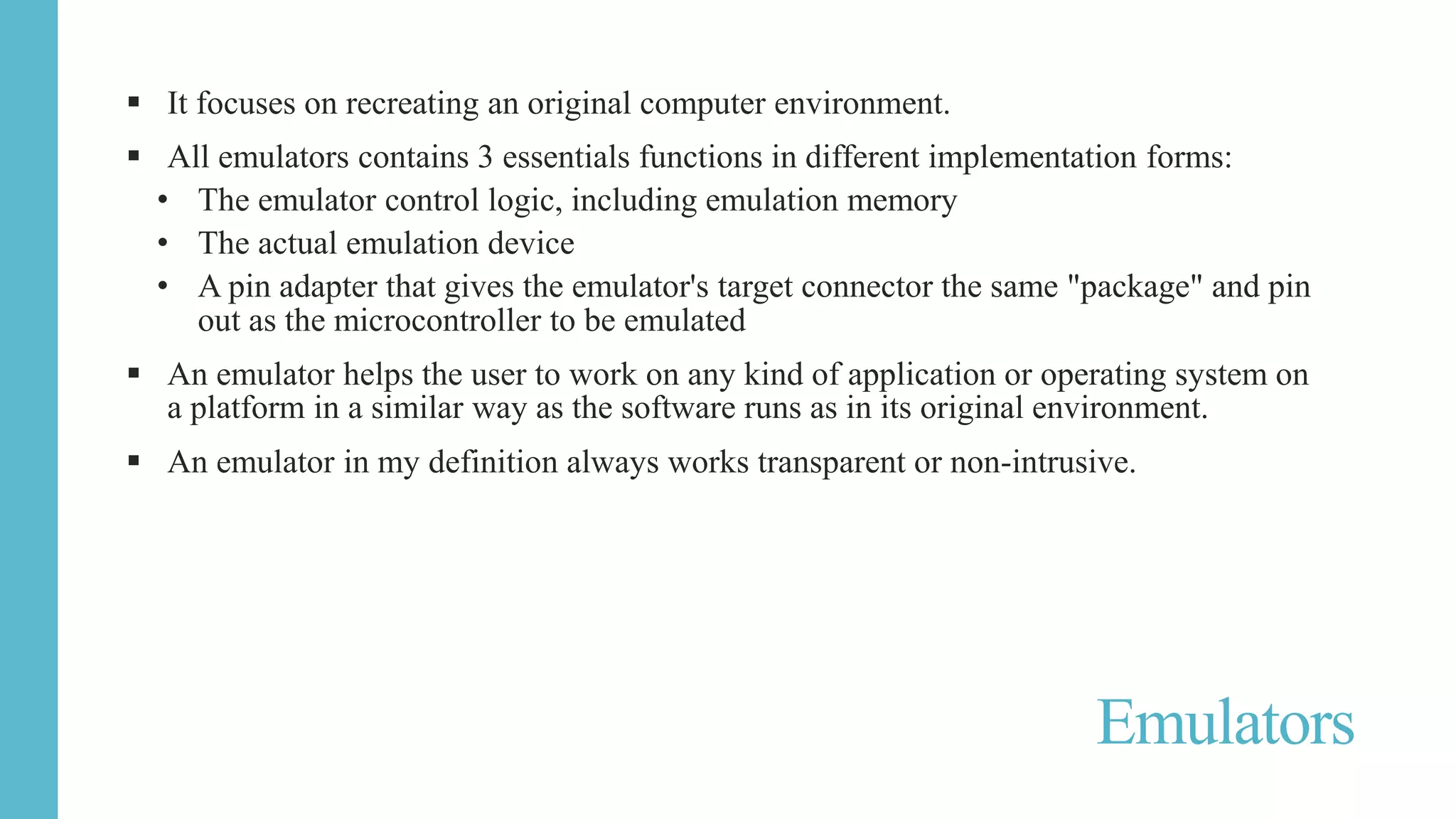  It focuses on recreating an original computer environment.
 All emulators contains 3 essentials functions in different implementation forms:
• The emulator control logic, including emulation memory
• The actual emulation device
• A pin adapter that gives the emulator's target connector the same "package" and pin
out as the microcontroller to be emulated
 An emulator helps the user to work on any kind of application or operating system on
a platform in a similar way as the software runs as in its original environment.
 An emulator in my definition always works transparent or non-intrusive.
Emulators
 
