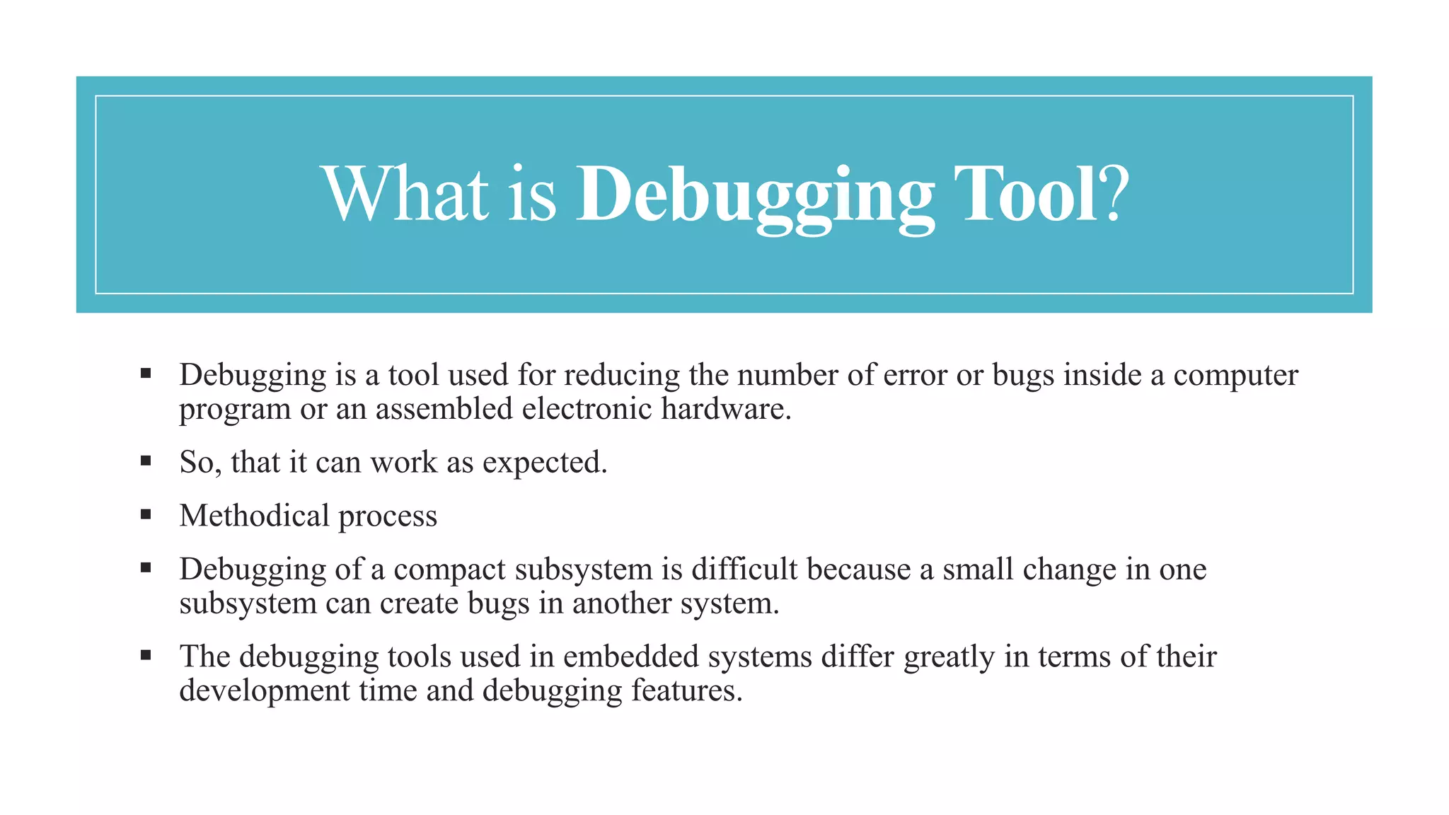 What is Debugging Tool?
 Debugging is a tool used for reducing the number of error or bugs inside a computer
program or an assembled electronic hardware.
 So, that it can work as expected.
 Methodical process
 Debugging of a compact subsystem is difficult because a small change in one
subsystem can create bugs in another system.
 The debugging tools used in embedded systems differ greatly in terms of their
development time and debugging features.
 
