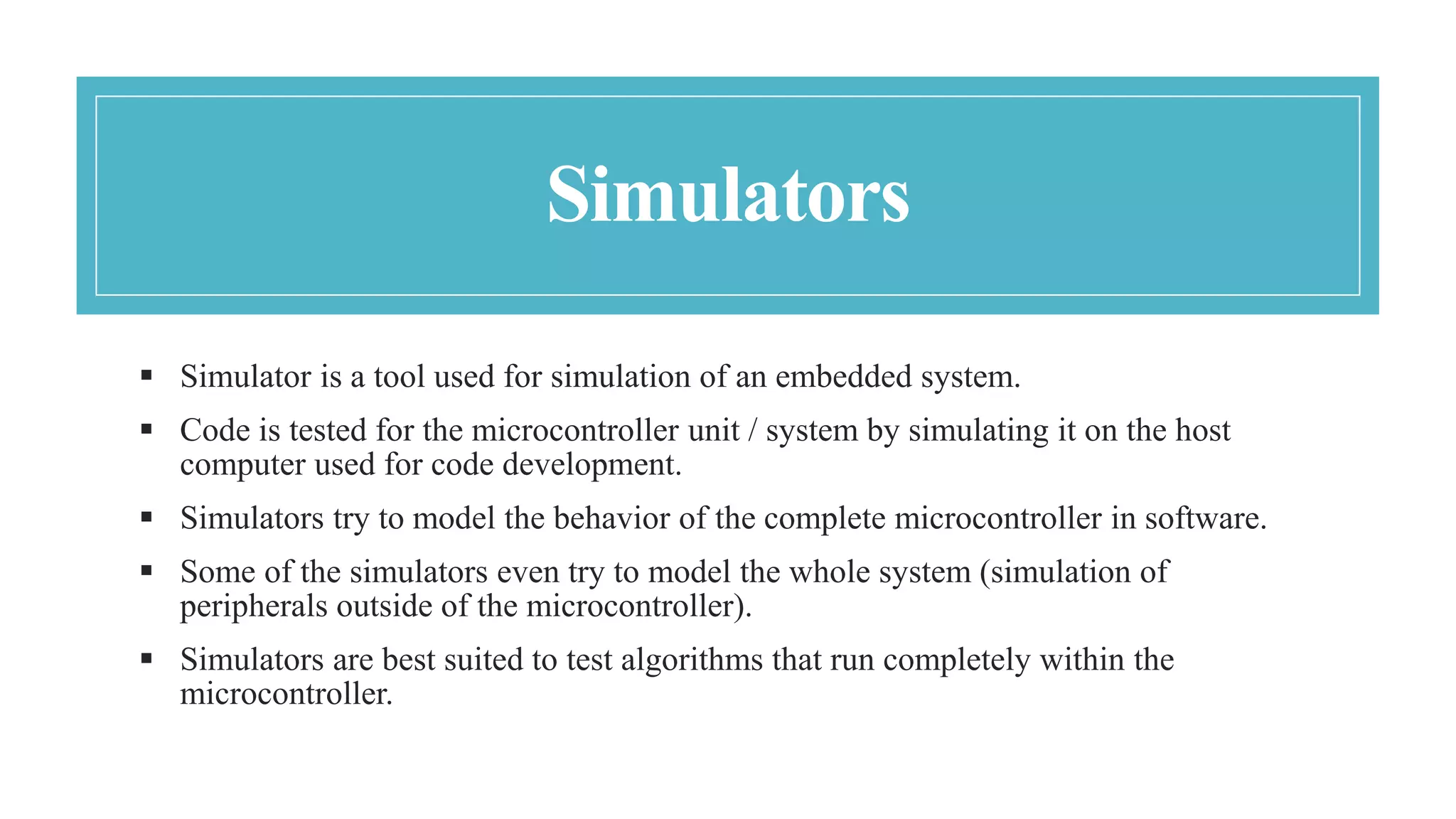 Simulators
 Simulator is a tool used for simulation of an embedded system.
 Code is tested for the microcontroller unit / system by simulating it on the host
computer used for code development.
 Simulators try to model the behavior of the complete microcontroller in software.
 Some of the simulators even try to model the whole system (simulation of
peripherals outside of the microcontroller).
 Simulators are best suited to test algorithms that run completely within the
microcontroller.
 