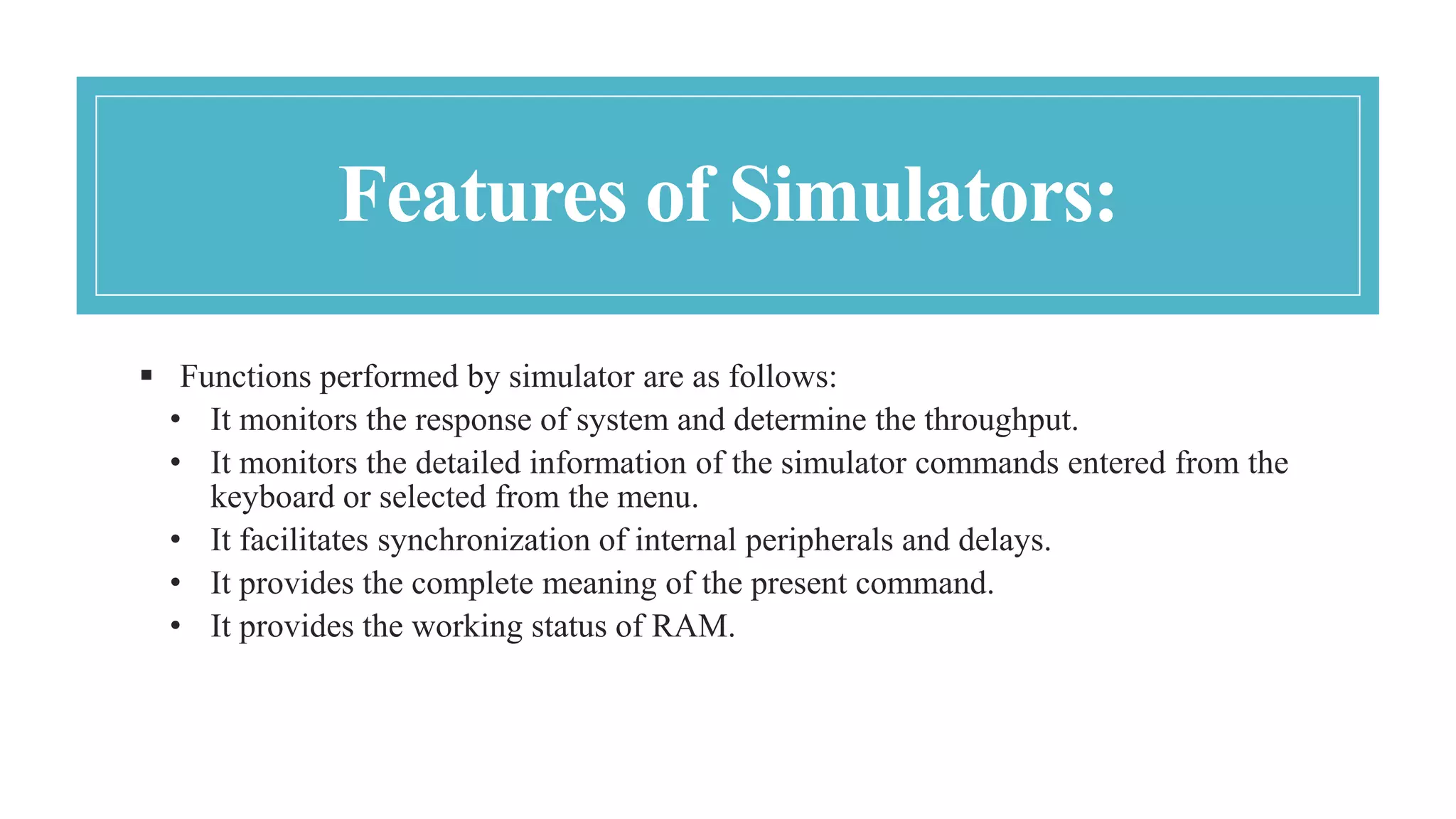 Features of Simulators:
 Functions performed by simulator are as follows:
• It monitors the response of system and determine the throughput.
• It monitors the detailed information of the simulator commands entered from the
keyboard or selected from the menu.
• It facilitates synchronization of internal peripherals and delays.
• It provides the complete meaning of the present command.
• It provides the working status of RAM.
 