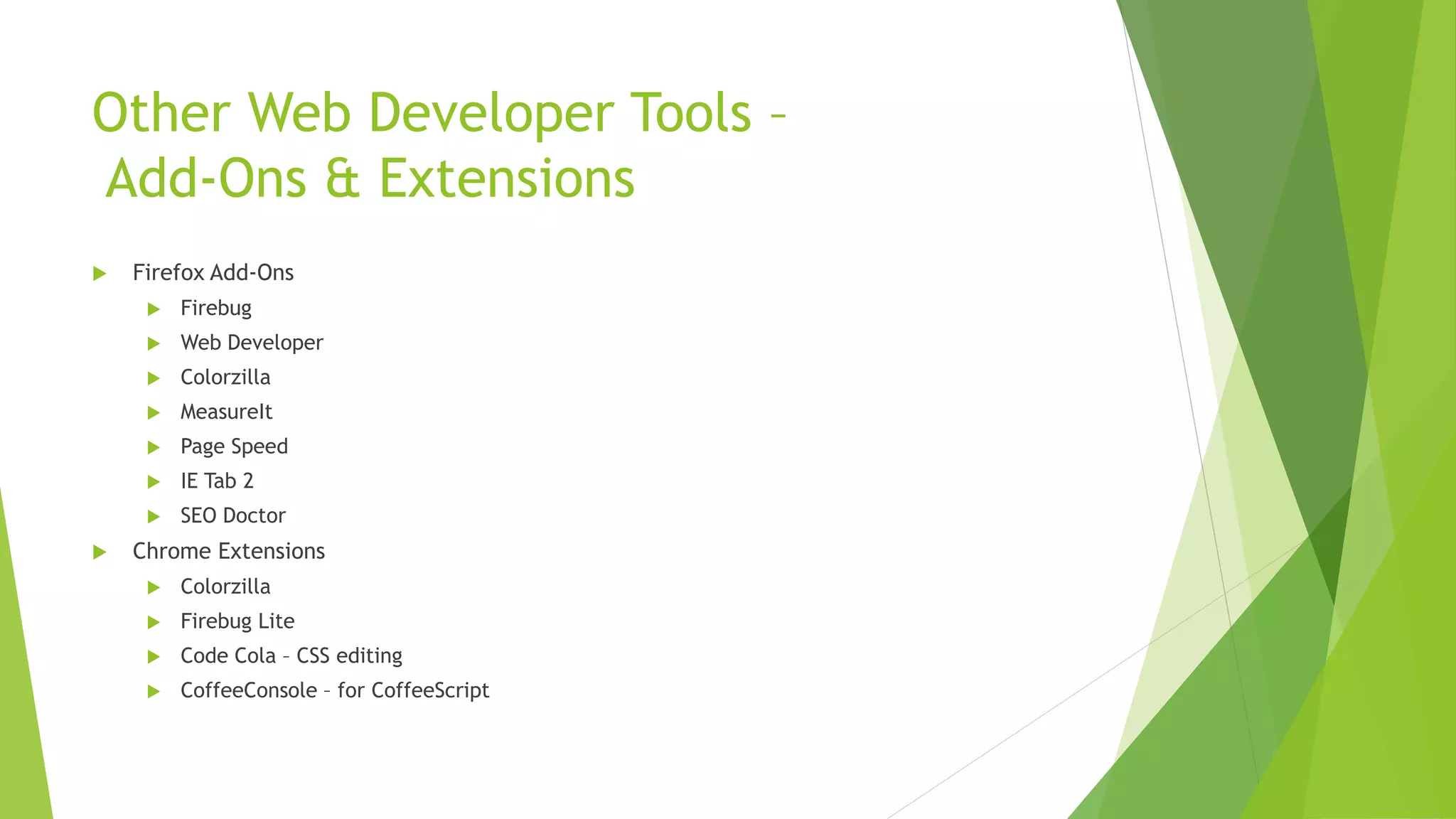 Other Web Developer Tools –
Add-Ons & Extensions
   Firefox Add-Ons
        Firebug
        Web Developer
        Colorzilla
        MeasureIt
        Page Speed
        IE Tab 2
        SEO Doctor
   Chrome Extensions
        Colorzilla
        Firebug Lite
        Code Cola – CSS editing
        CoffeeConsole – for CoffeeScript
 