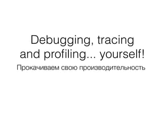 Debugging, tracing 
and profiling... yourself! 
Прокачиваем свою производительность 
 