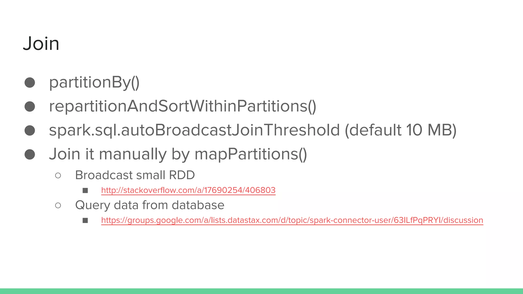 Join
● partitionBy()
● repartitionAndSortWithinPartitions()
● spark.sql.autoBroadcastJoinThreshold (default 10 MB)
● Join it manually by mapPartitions()
○ Broadcast small RDD
■ http://stackoverflow.com/a/17690254/406803
○ Query data from database
■ https://groups.google.com/a/lists.datastax.com/d/topic/spark-connector-user/63ILfPqPRYI/discussion
 
