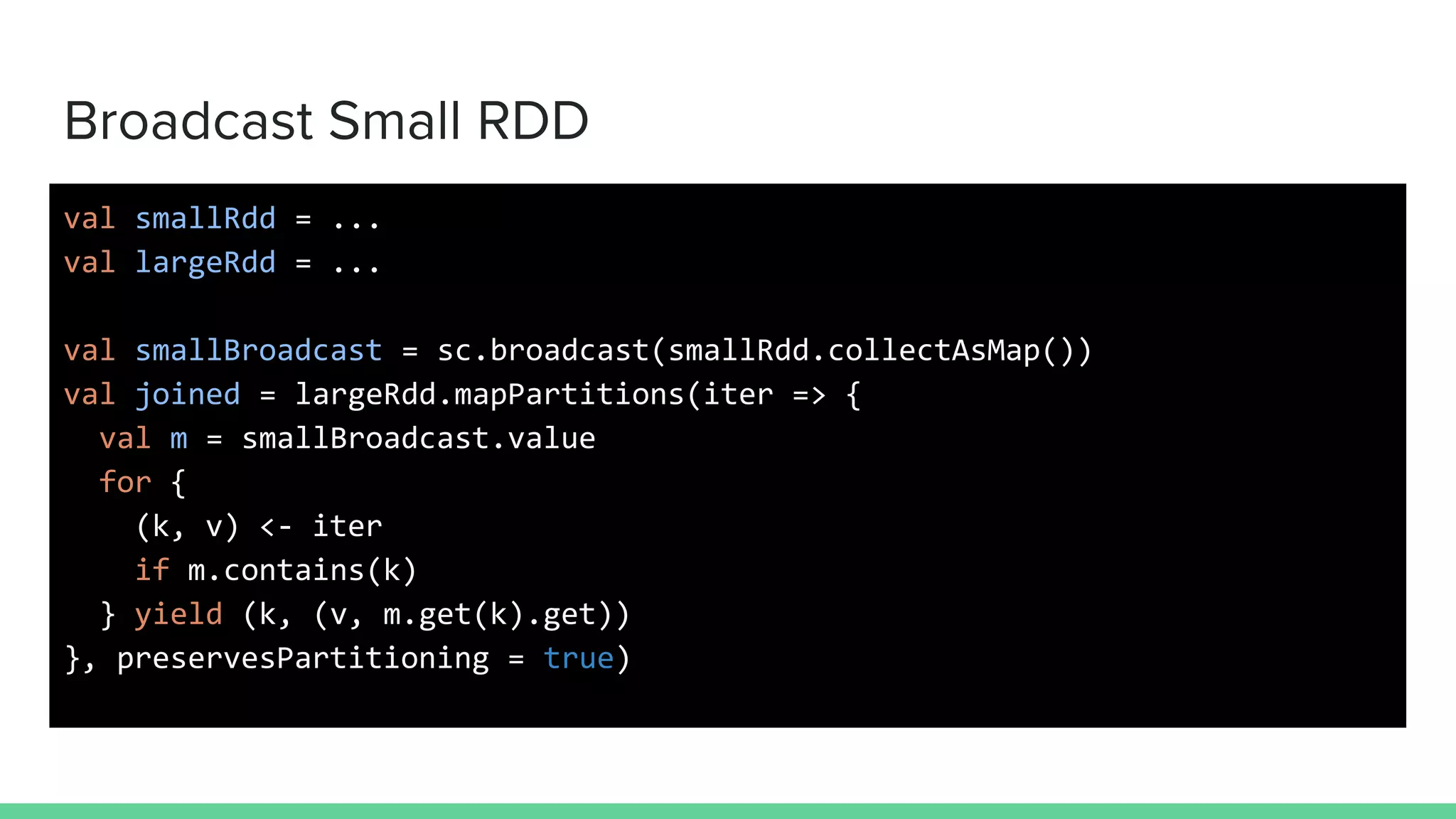 Broadcast Small RDD
val smallRdd = ...
val largeRdd = ...
val smallBroadcast = sc.broadcast(smallRdd.collectAsMap())
val joined = largeRdd.mapPartitions(iter => {
val m = smallBroadcast.value
for {
(k, v) <- iter
if m.contains(k)
} yield (k, (v, m.get(k).get))
}, preservesPartitioning = true)
 