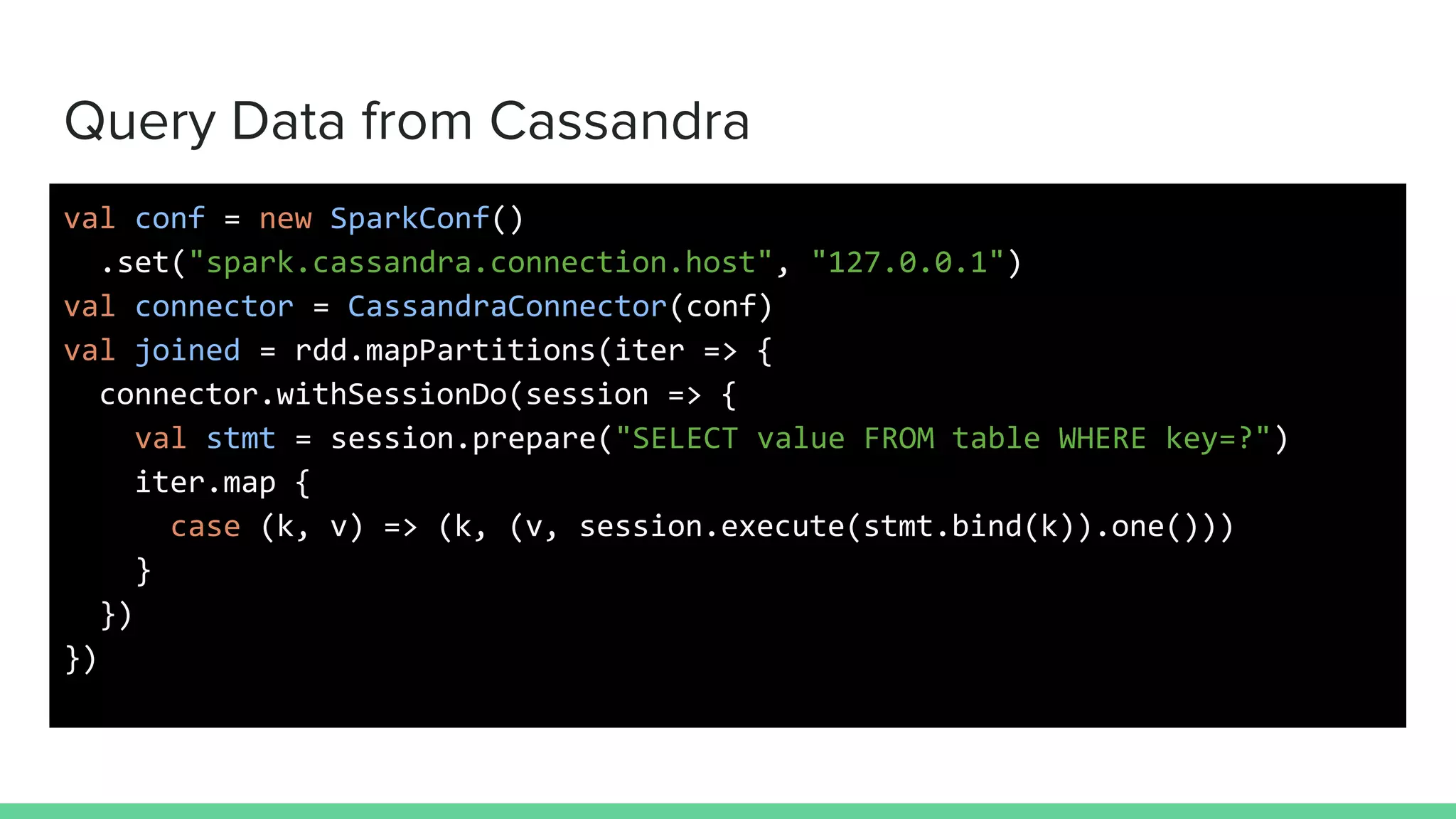 Query Data from Cassandra
val conf = new SparkConf()
.set("spark.cassandra.connection.host", "127.0.0.1")
val connector = CassandraConnector(conf)
val joined = rdd.mapPartitions(iter => {
connector.withSessionDo(session => {
val stmt = session.prepare("SELECT value FROM table WHERE key=?")
iter.map {
case (k, v) => (k, (v, session.execute(stmt.bind(k)).one()))
}
})
})
 