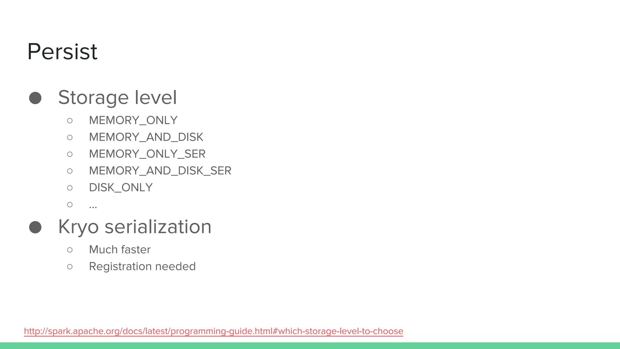 Persist
● Storage level
○ MEMORY_ONLY
○ MEMORY_AND_DISK
○ MEMORY_ONLY_SER
○ MEMORY_AND_DISK_SER
○ DISK_ONLY
○ …
● Kryo serialization
○ Much faster
○ Registration needed
http://spark.apache.org/docs/latest/programming-guide.html#which-storage-level-to-choose
 