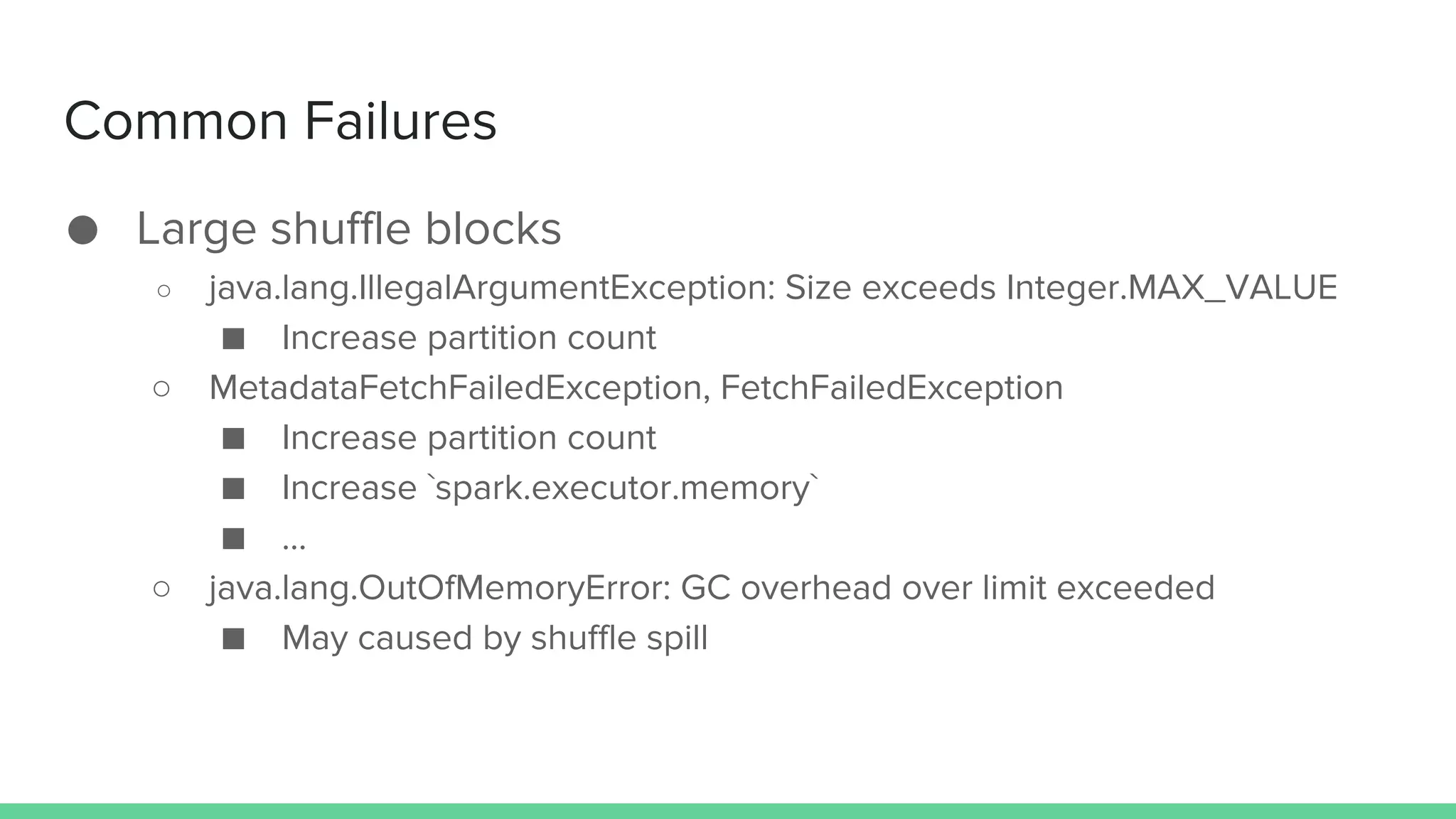 Common Failures
● Large shuffle blocks
○ java.lang.IllegalArgumentException: Size exceeds Integer.MAX_VALUE
■ Increase partition count
○ MetadataFetchFailedException, FetchFailedException
■ Increase partition count
■ Increase `spark.executor.memory`
■ …
○ java.lang.OutOfMemoryError: GC overhead over limit exceeded
■ May caused by shuffle spill
 