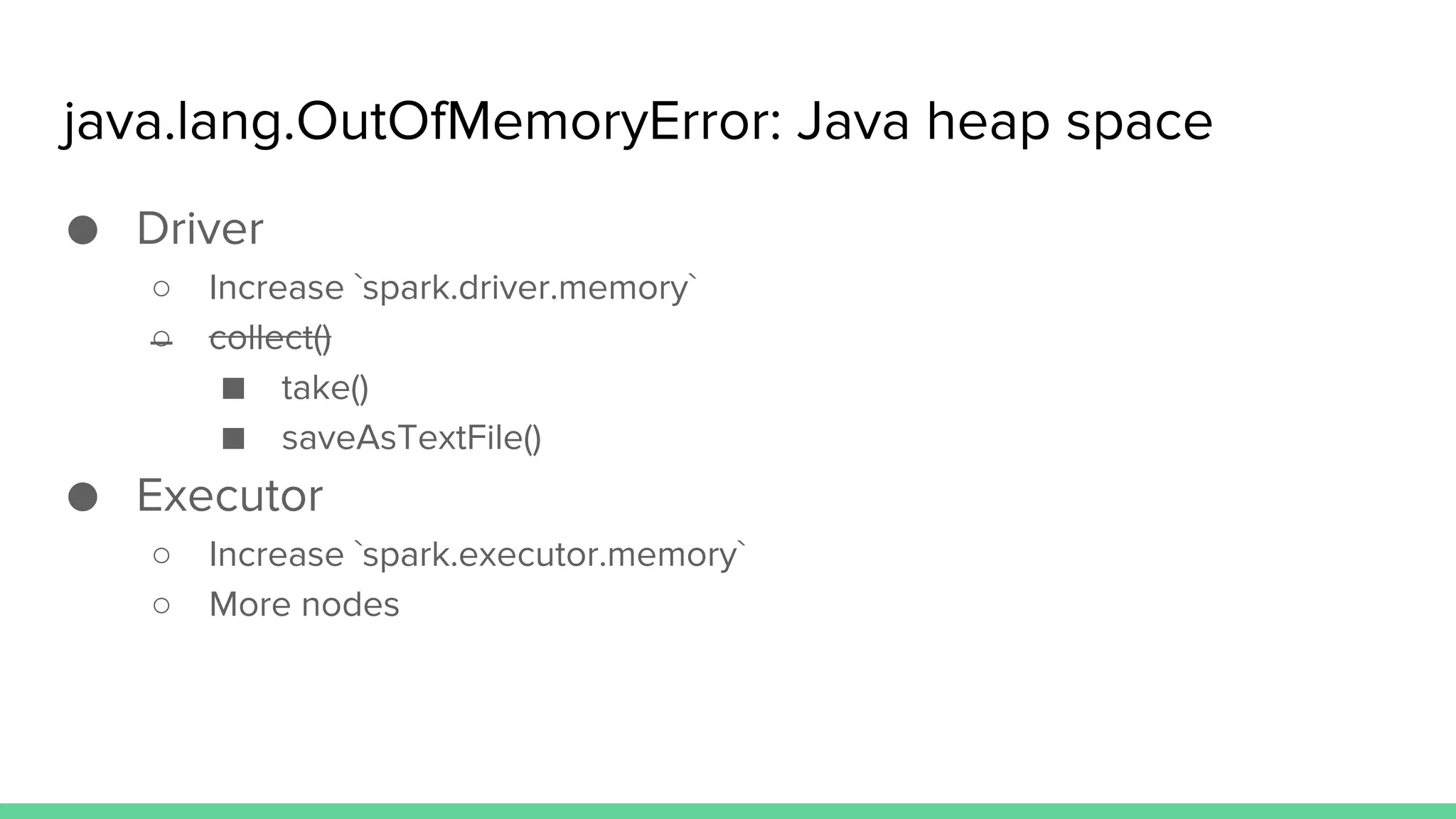java.lang.OutOfMemoryError: Java heap space
● Driver
○ Increase `spark.driver.memory`
○ collect()
■ take()
■ saveAsTextFile()
● Executor
○ Increase `spark.executor.memory`
○ More nodes
 