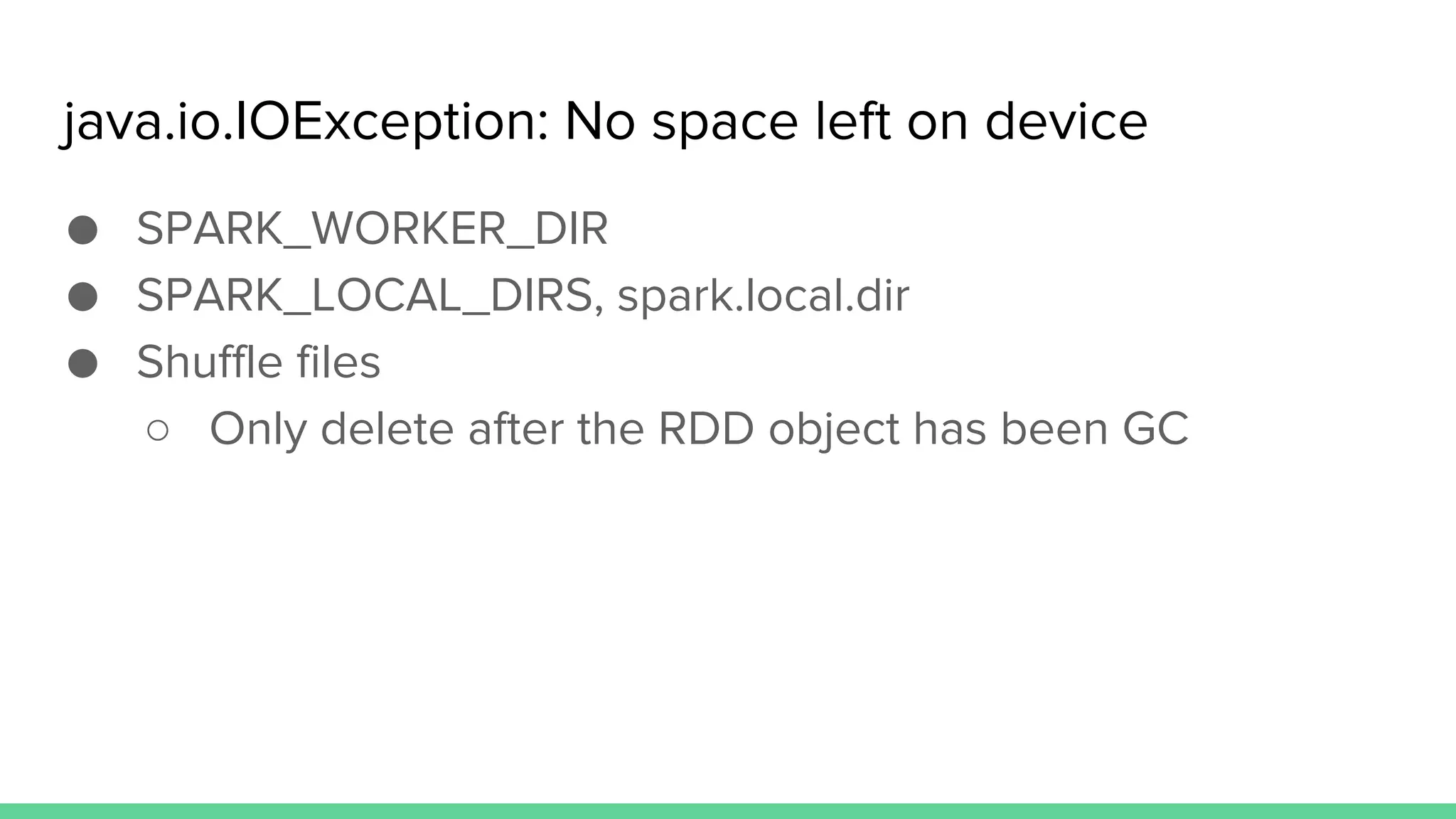 java.io.IOException: No space left on device
● SPARK_WORKER_DIR
● SPARK_LOCAL_DIRS, spark.local.dir
● Shuffle files
○ Only delete after the RDD object has been GC
 
