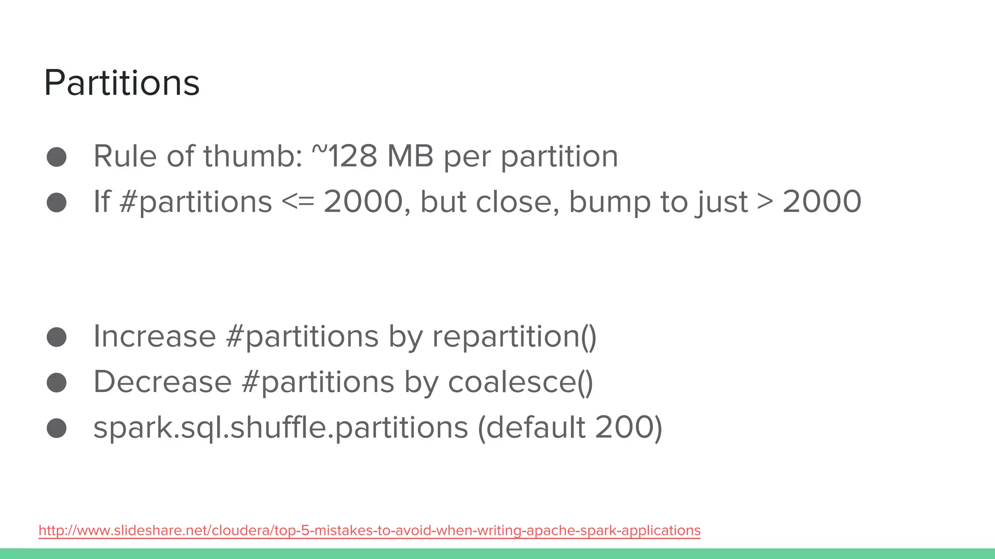 Partitions
● Rule of thumb: ~128 MB per partition
● If #partitions <= 2000, but close, bump to just > 2000
● Increase #partitions by repartition()
● Decrease #partitions by coalesce()
● spark.sql.shuffle.partitions (default 200)
http://www.slideshare.net/cloudera/top-5-mistakes-to-avoid-when-writing-apache-spark-applications
 