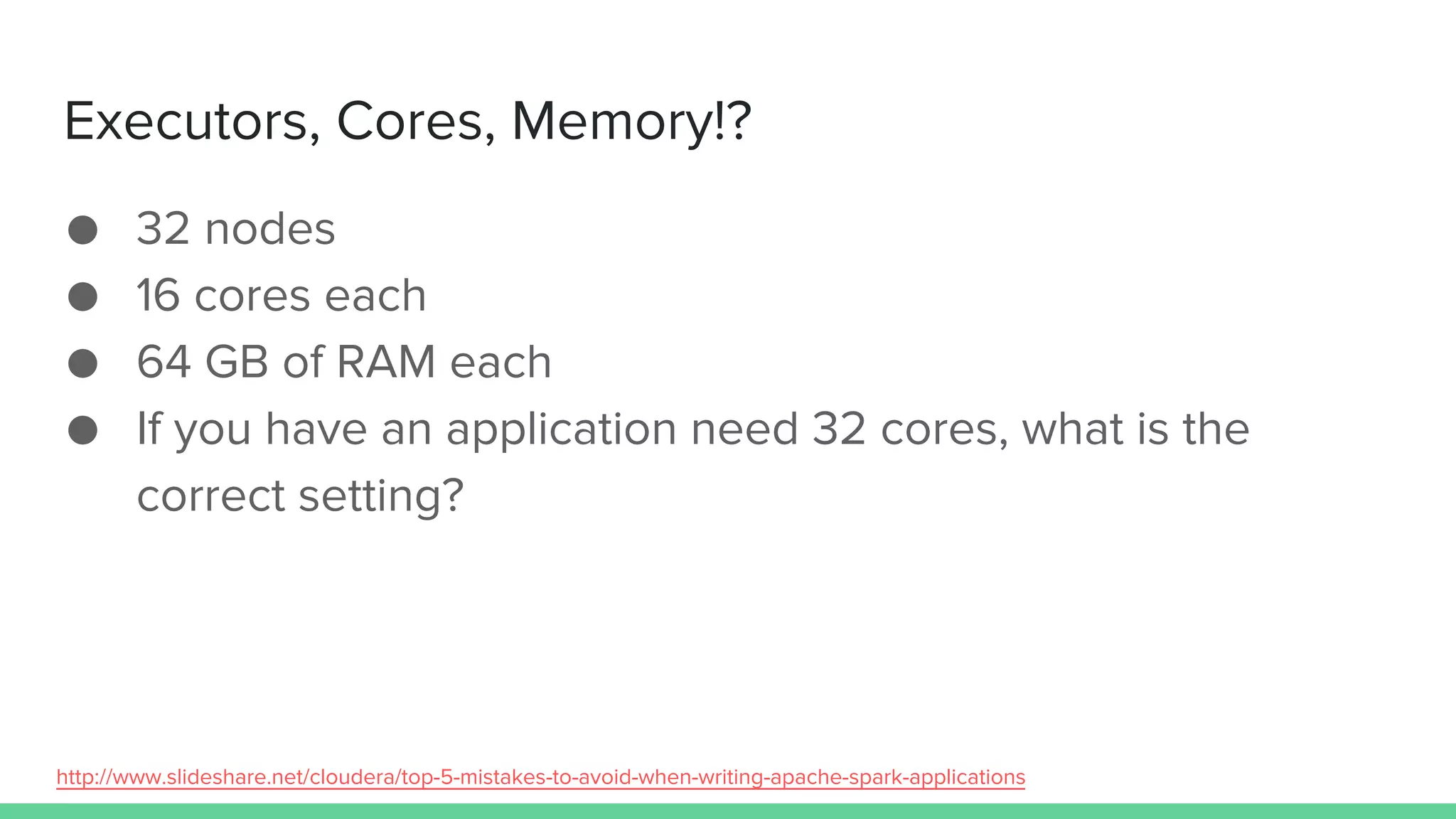 Executors, Cores, Memory!?
● 32 nodes
● 16 cores each
● 64 GB of RAM each
● If you have an application need 32 cores, what is the
correct setting?
http://www.slideshare.net/cloudera/top-5-mistakes-to-avoid-when-writing-apache-spark-applications
 