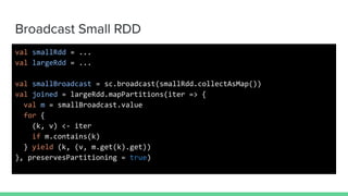 Broadcast Small RDD
val smallRdd = ...
val largeRdd = ...
val smallBroadcast = sc.broadcast(smallRdd.collectAsMap())
val joined = largeRdd.mapPartitions(iter => {
val m = smallBroadcast.value
for {
(k, v) <- iter
if m.contains(k)
} yield (k, (v, m.get(k).get))
}, preservesPartitioning = true)
 