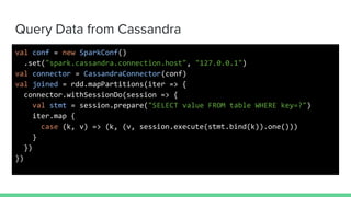 Query Data from Cassandra
val conf = new SparkConf()
.set("spark.cassandra.connection.host", "127.0.0.1")
val connector = CassandraConnector(conf)
val joined = rdd.mapPartitions(iter => {
connector.withSessionDo(session => {
val stmt = session.prepare("SELECT value FROM table WHERE key=?")
iter.map {
case (k, v) => (k, (v, session.execute(stmt.bind(k)).one()))
}
})
})
 