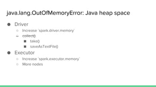 java.lang.OutOfMemoryError: Java heap space
● Driver
○ Increase `spark.driver.memory`
○ collect()
■ take()
■ saveAsTextFile()
● Executor
○ Increase `spark.executor.memory`
○ More nodes
 