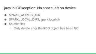 java.io.IOException: No space left on device
● SPARK_WORKER_DIR
● SPARK_LOCAL_DIRS, spark.local.dir
● Shuffle files
○ Only delete after the RDD object has been GC
 