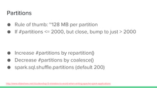 Partitions
● Rule of thumb: ~128 MB per partition
● If #partitions <= 2000, but close, bump to just > 2000
● Increase #partitions by repartition()
● Decrease #partitions by coalesce()
● spark.sql.shuffle.partitions (default 200)
http://www.slideshare.net/cloudera/top-5-mistakes-to-avoid-when-writing-apache-spark-applications
 