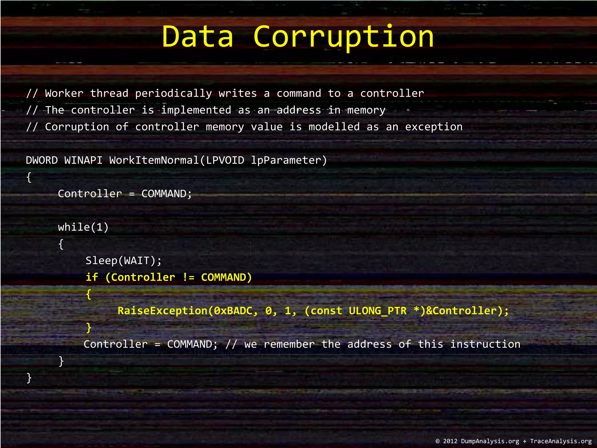 // Worker thread periodically writes a command to a controller
// The controller is implemented as an address in memory
// Corruption of controller memory value is modelled as an exception
DWORD WINAPI WorkItemNormal(LPVOID lpParameter)
{
Controller = COMMAND;
while(1)
{
Sleep(WAIT);
if (Controller != COMMAND)
{
RaiseException(0xBADC, 0, 1, (const ULONG_PTR *)&Controller);
}
Controller = COMMAND; // we remember the address of this instruction
}
}
Data Corruption
© 2012 DumpAnalysis.org + TraceAnalysis.org
 