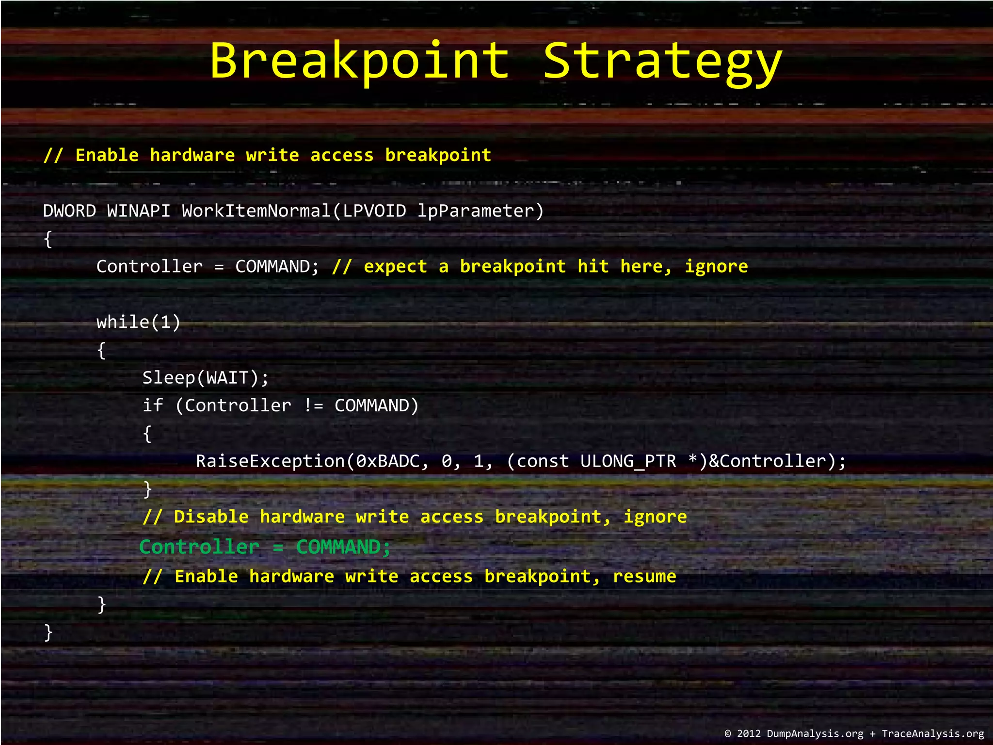 // Enable hardware write access breakpoint
DWORD WINAPI WorkItemNormal(LPVOID lpParameter)
{
Controller = COMMAND; // expect a breakpoint hit here, ignore
while(1)
{
Sleep(WAIT);
if (Controller != COMMAND)
{
RaiseException(0xBADC, 0, 1, (const ULONG_PTR *)&Controller);
}
// Disable hardware write access breakpoint, ignore
Controller = COMMAND;
// Enable hardware write access breakpoint, resume
}
}
Breakpoint Strategy
© 2012 DumpAnalysis.org + TraceAnalysis.org
 