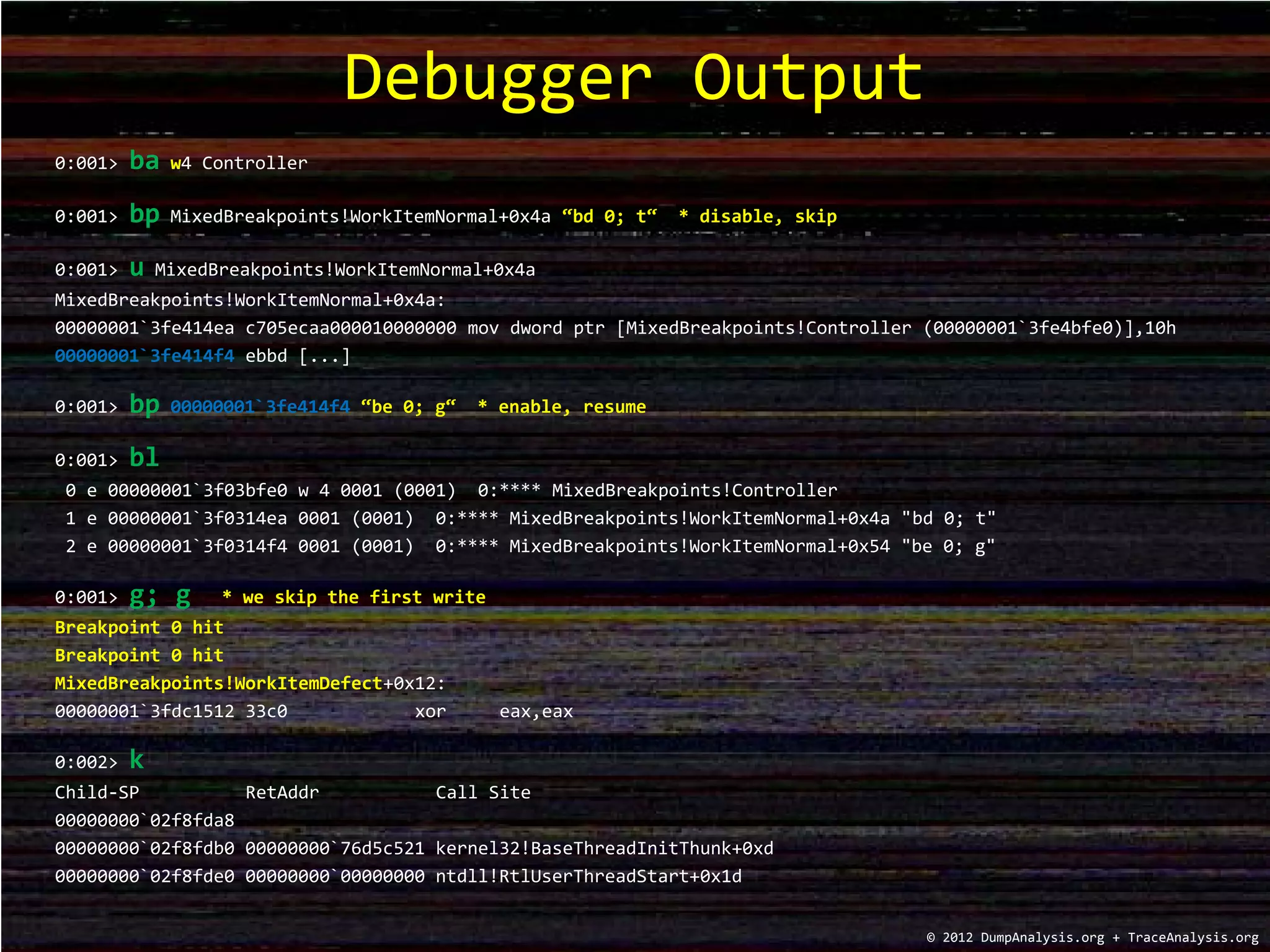 0:001> ba w4 Controller
0:001> bp MixedBreakpoints!WorkItemNormal+0x4a “bd 0; t“ * disable, skip
0:001> u MixedBreakpoints!WorkItemNormal+0x4a
MixedBreakpoints!WorkItemNormal+0x4a:
00000001`3fe414ea c705ecaa000010000000 mov dword ptr [MixedBreakpoints!Controller (00000001`3fe4bfe0)],10h
00000001`3fe414f4 ebbd [...]
0:001> bp 00000001`3fe414f4 “be 0; g“ * enable, resume
0:001> bl
0 e 00000001`3f03bfe0 w 4 0001 (0001) 0:**** MixedBreakpoints!Controller
1 e 00000001`3f0314ea 0001 (0001) 0:**** MixedBreakpoints!WorkItemNormal+0x4a "bd 0; t"
2 e 00000001`3f0314f4 0001 (0001) 0:**** MixedBreakpoints!WorkItemNormal+0x54 "be 0; g"
0:001> g; g * we skip the first write
Breakpoint 0 hit
Breakpoint 0 hit
MixedBreakpoints!WorkItemDefect+0x12:
00000001`3fdc1512 33c0 xor eax,eax
0:002> k
Child-SP RetAddr Call Site
00000000`02f8fda8
00000000`02f8fdb0 00000000`76d5c521 kernel32!BaseThreadInitThunk+0xd
00000000`02f8fde0 00000000`00000000 ntdll!RtlUserThreadStart+0x1d
Debugger Output
© 2012 DumpAnalysis.org + TraceAnalysis.org
 
