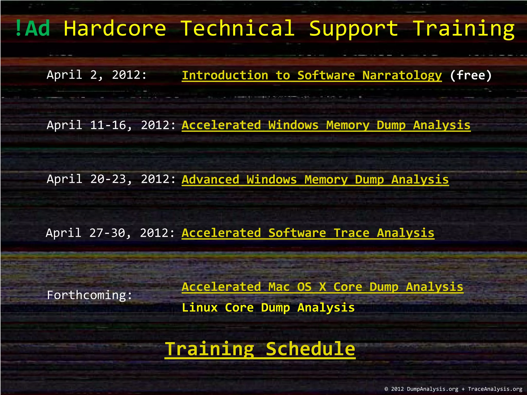 !Ad Hardcore Technical Support Training
© 2012 DumpAnalysis.org + TraceAnalysis.org
Advanced Windows Memory Dump Analysis
Accelerated Windows Memory Dump AnalysisApril 11-16, 2012:
April 20-23, 2012:
Training Schedule
Accelerated Software Trace AnalysisApril 27-30, 2012:
Accelerated Mac OS X Core Dump Analysis
Forthcoming:
Linux Core Dump Analysis
Introduction to Software Narratology (free)April 2, 2012:
 