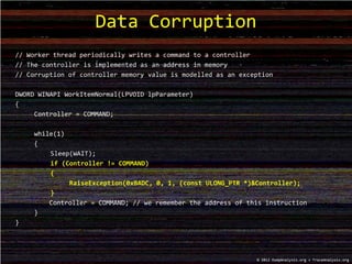 // Worker thread periodically writes a command to a controller
// The controller is implemented as an address in memory
// Corruption of controller memory value is modelled as an exception
DWORD WINAPI WorkItemNormal(LPVOID lpParameter)
{
Controller = COMMAND;
while(1)
{
Sleep(WAIT);
if (Controller != COMMAND)
{
RaiseException(0xBADC, 0, 1, (const ULONG_PTR *)&Controller);
}
Controller = COMMAND; // we remember the address of this instruction
}
}
Data Corruption
© 2012 DumpAnalysis.org + TraceAnalysis.org
 