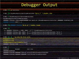 0:001> ba w4 Controller
0:001> bp MixedBreakpoints!WorkItemNormal+0x4a “bd 0; t“ * disable, skip
0:001> u MixedBreakpoints!WorkItemNormal+0x4a
MixedBreakpoints!WorkItemNormal+0x4a:
00000001`3fe414ea c705ecaa000010000000 mov dword ptr [MixedBreakpoints!Controller (00000001`3fe4bfe0)],10h
00000001`3fe414f4 ebbd [...]
0:001> bp 00000001`3fe414f4 “be 0; g“ * enable, resume
0:001> bl
0 e 00000001`3f03bfe0 w 4 0001 (0001) 0:**** MixedBreakpoints!Controller
1 e 00000001`3f0314ea 0001 (0001) 0:**** MixedBreakpoints!WorkItemNormal+0x4a "bd 0; t"
2 e 00000001`3f0314f4 0001 (0001) 0:**** MixedBreakpoints!WorkItemNormal+0x54 "be 0; g"
0:001> g; g * we skip the first write
Breakpoint 0 hit
Breakpoint 0 hit
MixedBreakpoints!WorkItemDefect+0x12:
00000001`3fdc1512 33c0 xor eax,eax
0:002> k
Child-SP RetAddr Call Site
00000000`02f8fda8
00000000`02f8fdb0 00000000`76d5c521 kernel32!BaseThreadInitThunk+0xd
00000000`02f8fde0 00000000`00000000 ntdll!RtlUserThreadStart+0x1d
Debugger Output
© 2012 DumpAnalysis.org + TraceAnalysis.org
 