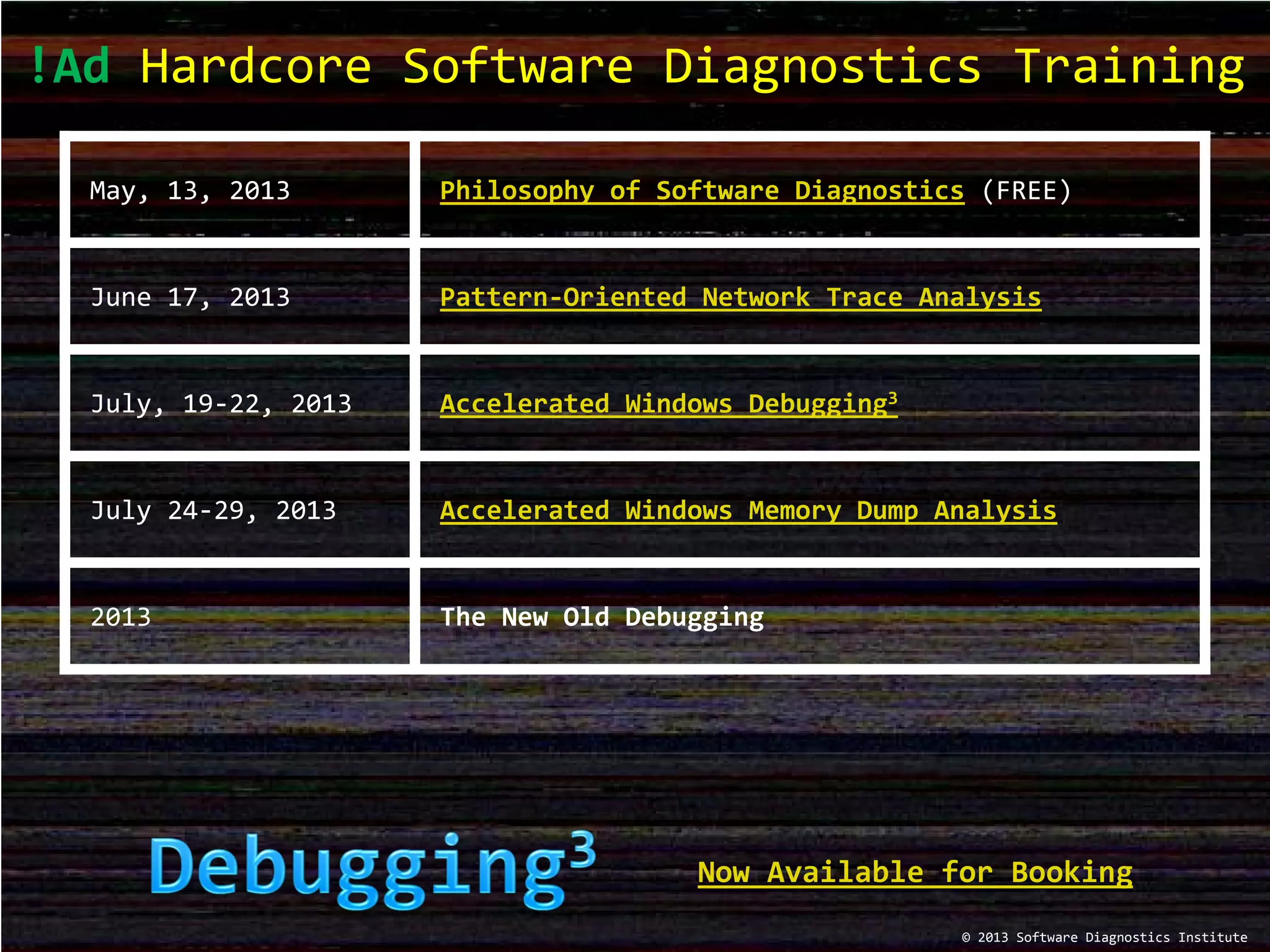 !Ad Hardcore Software Diagnostics Training
May, 13, 2013 Philosophy of Software Diagnostics (FREE)
June 17, 2013 Pattern-Oriented Network Trace Analysis
July, 19-22, 2013 Accelerated Windows Debugging3
July 24-29, 2013 Accelerated Windows Memory Dump Analysis
2013 The New Old Debugging
© 2013 Software Diagnostics Institute
Now Available for Booking
 