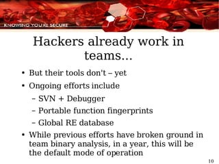 Hackers already work in teams... But their tools don't – yet Ongoing efforts include SVN + Debugger Portable function fingerprints Global RE database While previous efforts have broken ground in team binary analysis, in a year, this will be the default mode of operation 