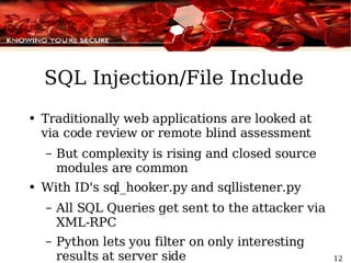 SQL Injection/File Include Traditionally web applications are looked at via code review or remote blind assessment But complexity is rising and closed source modules are common  With ID's sql_hooker.py and sqllistener.py All SQL Queries get sent to the attacker via XML-RPC Python lets you filter on only interesting results at server side 